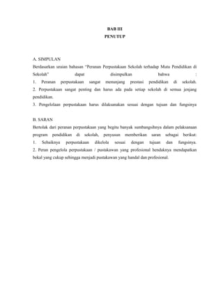 BAB III
PENUTUP
A. SIMPULAN
Berdasarkan uraian bahasan “Peranan Perpustakaan Sekolah terhadap Mutu Pendidikan di
Sekolah” dapat disimpulkan bahwa :
1. Peranan perpustakaan sangat menunjang prestasi pendidikan di sekolah.
2. Perpustakaan sangat penting dan harus ada pada setiap sekolah di semua jenjang
pendidikan.
3. Pengelolaan perpustakaan harus dilaksanakan sesuai dengan tujuan dan fungsinya
B. SARAN
Bertolak dari peranan perpustakaan yang begitu banyak sumbangsihnya dalam pelaksanaan
program pendidikan di sekolah, penyusun memberikan saran sebagai berikut:
1. Sebaiknya perpustakaan dikelola sesuai dengan tujuan dan fungsinya.
2. Peran pengelola perpustakaan / pustakawan yang profesional hendaknya mendapatkan
bekal yang cukup sehingga menjadi pustakawan yang handal dan profesional.
 