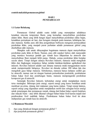 contoh makalah pemanasan global 
BAB I 
PENDAHULUAN 
1.1 Latar Belakang 
Pemanasan Global adalah suatu istilah yang menunjukan adalahnya 
kenaikan rata-rata temperatur Bumi, yang kemudian menyebabkan perubahan 
dalam iklim. Bumi yang lebih hangat dapat menyebabkan perubahan siklus hujan, 
kenaikkan permukaan air laut, dan beragam dampak pada tanaman, kehidupan liar, 
dan manusia. Ketika para ahli ilmu pengetahuan berbicara mengenai permasalahan 
perubahan iklim, yang menjadi pusat perhatian adalah pemanasan global yang 
disebabkan ulah manusia. 
Mungkin sulit untuk dibayangkan bagaimana manusia dapat menyebabkan 
perubahan pada iklim di Bumi. Namun, para ahli sepakat bahwa ulah manusialah 
yang memacu besarnya jumlah gas rumah kaca dilepaskan ke atmosfir dan 
menyebabkan Buni menjadi lebih panas. Dahulu, semua perubahan iklim berjalan 
secara alami. Tetapi dengan adanya Revolusi Industri, manusia mulai mengubah 
iklim dan lingkungan tempatnya hidup melalui tindakan-tindakan agrikultural dan 
industri. Revolusi Industri adalah saat dimana manusia mulai menggunakan mesin 
untuk mempermudah hidupnya. Revolusi ini dimulai sekitar 200 tahun lalu dan 
mengubah gaya hidup manusia. Sebelumnya, manusia hanya melepas sedikit gas 
ke atmosfir, namun saat ini dengan bantuan pertumbuhan penduduk, pembakaran 
bahan bakar fosil dan penebangan hutan, manusia mempengaruhi perubahan 
komposisi gas di atmosfir. 
Semenjak Revolusi Industri, kebutuhan energi untuk menjalankan mesin 
terus meningkat. Beberapa jenis energi, seperti energi yang kamu butuhkan untuk 
membuat pe-ermu, datang dari makanan yang kamu makan. Tetapi energi lainnya, 
seperti energi yang digunakan untuk menjalankan mobil dan sebagian besar emergi 
untuk penerangan dan pemanasan rumah, datang dari bahan bakar seperti batubara 
dan minyak bumi - atau lebih dikemal sebagai bahan bakar fosil karena terjadi dari 
pembusukan fosil makhluk hidup. Pembakaran bahan bakar fosil ini akan 
melepaskan gas rumah kaca ke atmosfir. 
1.2 Rumusan Masalah 
1. Apa yang dimaksud dengan pemanasan global ? 
2. Apa penyebab pemanasan global ? 
 