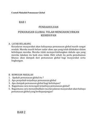 Contoh Makalah Pemanasan Global 
BAB I 
PENDAHULUAN 
PEMANASAN GLOBAL TELAH MENGHANCURKAN 
KEHIDUPAN 
A. LATAR BELAKANG 
Kesadaran masyarakat akan bahayanya pemanasan global masih sangat 
rendah. Mereka masih belum sadar akan apa yang telah dilakukan dalam 
kehidupan mereka. Mereka tidak mempertimbangkan dahulu apa yang 
mereka lakukan itu baik atau tidak. Oleh sebab itu perlu pemahaman 
khusus akan dampak dari pemanasan global bagi masyarakat serta 
lingkungan. 
B. RUMUSAN MASALAH 
1. Apakah pemanasan global itu ? 
2. Apa penyebab terjadinya pemanasan global 
3. Apa dampak pemanasan global bagi kehidupan? 
4. Bagaimana cara mencegah terjadinya pemanasan global? 
5. Bagaimana cara menumbuhkan rasa kesadaran masyarakat akan bahaya 
pemanasan global yang berkepanjangan? 
BAB 2 
 