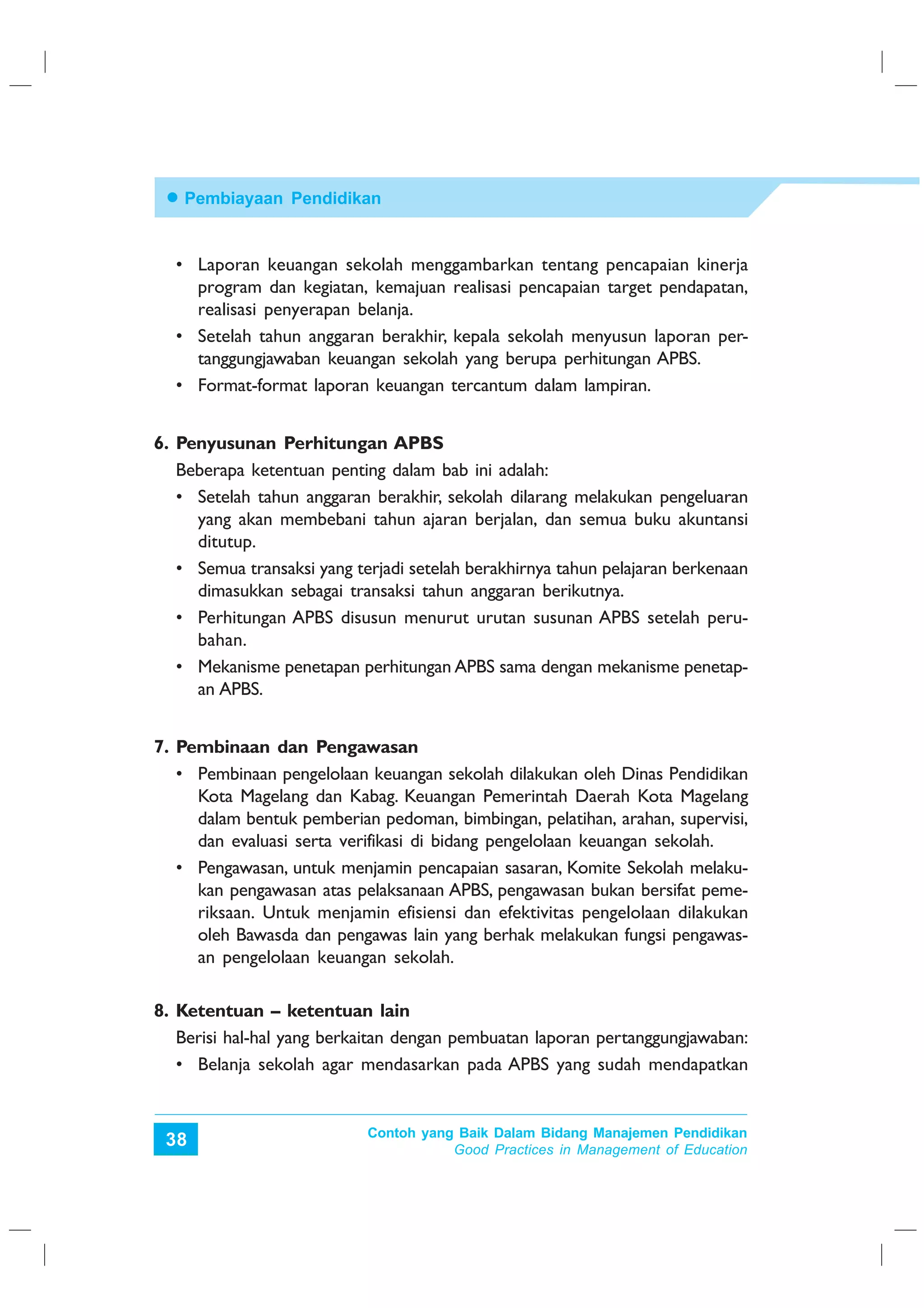 Pembiayaan Pendidikan


  • Laporan keuangan sekolah menggambarkan tentang pencapaian kinerja
    program dan kegiatan, kemajuan realisasi pencapaian target pendapatan,
    realisasi penyerapan belanja.
  • Setelah tahun anggaran berakhir, kepala sekolah menyusun laporan per-
    tanggungjawaban keuangan sekolah yang berupa perhitungan APBS.
  • Format-format laporan keuangan tercantum dalam lampiran.


6. Penyusunan Perhitungan APBS
   Beberapa ketentuan penting dalam bab ini adalah:
   • Setelah tahun anggaran berakhir, sekolah dilarang melakukan pengeluaran
     yang akan membebani tahun ajaran berjalan, dan semua buku akuntansi
     ditutup.
   • Semua transaksi yang terjadi setelah berakhirnya tahun pelajaran berkenaan
     dimasukkan sebagai transaksi tahun anggaran berikutnya.
   • Perhitungan APBS disusun menurut urutan susunan APBS setelah peru-
     bahan.
   • Mekanisme penetapan perhitungan APBS sama dengan mekanisme penetap-
     an APBS.


7. Pembinaan dan Pengawasan
   • Pembinaan pengelolaan keuangan sekolah dilakukan oleh Dinas Pendidikan
     Kota Magelang dan Kabag. Keuangan Pemerintah Daerah Kota Magelang
     dalam bentuk pemberian pedoman, bimbingan, pelatihan, arahan, supervisi,
     dan evaluasi serta verifikasi di bidang pengelolaan keuangan sekolah.
   • Pengawasan, untuk menjamin pencapaian sasaran, Komite Sekolah melaku-
     kan pengawasan atas pelaksanaan APBS, pengawasan bukan bersifat peme-
     riksaan. Untuk menjamin efisiensi dan efektivitas pengelolaan dilakukan
     oleh Bawasda dan pengawas lain yang berhak melakukan fungsi pengawas-
     an pengelolaan keuangan sekolah.

8. Ketentuan – ketentuan lain
   Berisi hal-hal yang berkaitan dengan pembuatan laporan pertanggungjawaban:
   • Belanja sekolah agar mendasarkan pada APBS yang sudah mendapatkan


                            Contoh yang Baik Dalam Bidang Manajemen Pendidikan
 38                                    Good Practices in Management of Education
 