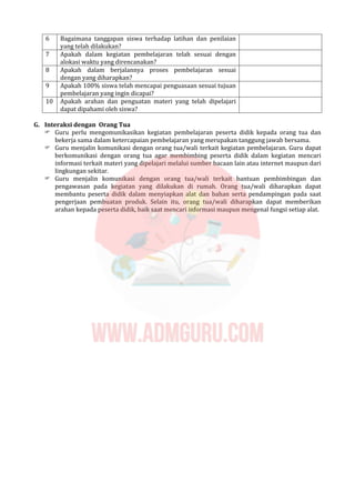 6 Bagaimana tanggapan siswa terhadap latihan dan penilaian
yang telah dilakukan?
7 Apakah dalam kegiatan pembelajaran telah sesuai dengan
alokasi waktu yang direncanakan?
8 Apakah dalam berjalannya proses pembelajaran sesuai
dengan yang diharapkan?
9 Apakah 100% siswa telah mencapai penguasaan sesuai tujuan
pembelajaran yang ingin dicapai?
10 Apakah arahan dan penguatan materi yang telah dipelajari
dapat dipahami oleh siswa?
G. Interaksi dengan Orang Tua
 Guru perlu mengomunikasikan kegiatan pembelajaran peserta didik kepada orang tua dan
bekerja sama dalam ketercapaian pembelajaran yang merupakan tanggung jawab bersama.
 Guru menjalin komunikasi dengan orang tua/wali terkait kegiatan pembelajaran. Guru dapat
berkomunikasi dengan orang tua agar membimbing peserta didik dalam kegiatan mencari
informasi terkait materi yang dipelajari melalui sumber bacaan lain atau internet maupun dari
lingkungan sekitar.
 Guru menjalin komunikasi dengan orang tua/wali terkait bantuan pembimbingan dan
pengawasan pada kegiatan yang dilakukan di rumah. Orang tua/wali diharapkan dapat
membantu peserta didik dalam menyiapkan alat dan bahan serta pendampingan pada saat
pengerjaan pembuatan produk. Selain itu, orang tua/wali diharapkan dapat memberikan
arahan kepada peserta didik, baik saat mencari informasi maupun mengenal fungsi setiap alat.
 