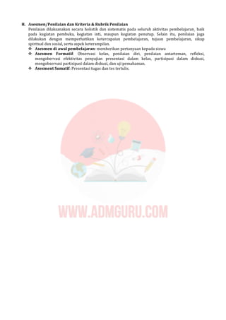 H. Asesmen/Penilaian dan Kriteria & Rubrik Penilaian
Penilaian dilaksanakan secara holistik dan sistematis pada seluruh aktivitas pembelajaran¸ baik
pada kegiatan pembuka, kegiatan inti, maupun kegiatan penutup. Selain itu, penilaian juga
dilakukan dengan memperhatikan ketercapaian pembelajaran, tujuan pembelajaran, sikap
spiritual dan sosial, serta aspek keterampilan.
 Asesmen di awal pembelajaran: memberikan pertanyaan kepada siswa
 Asesmen Formatif: Observasi kelas, penilaian diri, penilaian antarteman, refleksi,
mengobervasi efektivitas penyajian presentasi dalam kelas, partisipasi dalam diskusi,
mengobservasi partisipasi dalam diskusi, dan uji pemahaman.
 Asesment Sumatif: Presentasi tugas dan tes tertulis.
 