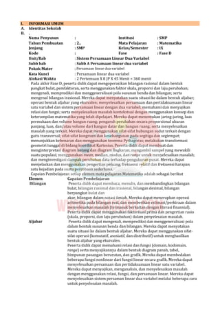 I. INFORMASI UMUM
A. Identitas Sekolah
B. .
Nama Penyusun : Institusi : SMP
Tahun Pembuatan : 2.. Mata Pelajaran : Matematika
Jenjang : SMP Kelas/Semester : IX
Kode : Fase : Fase D
Unit/Bab : Sistem Persamaan Linear Dua Variabel
Subb bab : Subb A Persamaan linear dua variabel
Pokok Mater ; Persamaan linear dua variabel
Kata Kunci : Persamaan linear dua variabel
Alokasi Waktu : 2 Pertemuan X 8 JP X 45 Menit = 360 menit
Pada akhir Fase D, peserta didik dapat mengoperasikan bilangan rasional dalam bentuk
pangkat bulat, pemfaktoran, serta menggunakan faktor skala, proporsi dan laju perubahan;
mengenali, memprediksi dan menggeneralisasi pola susunan benda dan bilangan; serta
mengenal bilangan irasional. Mereka dapat menyatakan suatu situasi ke dalam bentuk aljabar;
operasi bentuk aljabar yang ekuivalen; menyelesaikan persamaan dan pertidaksamaan linear
satu variabel dan sistem persamaan linear dengan dua variabel; memahami dan menyajikan
relasi dan fungsi; serta menyelesaikan masalah kontekstual dengan menggunakan konsep dan
keterampilan matematika yang telah dipelajari. Mereka dapat menentukan jaring-jaring, luas
permukaan dan volume bangun ruang; pengaruh perubahan secara proporsional ukuran
panjang, luas, dan/atau volume dari bangun datar dan bangun ruang; serta menyelesaikan
masalah yang terkait. Mereka dapat menggunakan sifat-sifat hubungan sudut terkait dengan
garis transversal; sifat-sifat kongruen dan kesebangunan pada segitiga dan segiempat;
menunjukkan kebenaran dan menggunakan teorema Pythagoras; melakukan transformasi
geometri tunggal di bidang koordinat Kartesius. Peserta didik dapat membuat dan
menginterpretasi diagram batang dan diagram lingkaran; mengambil sampel yang mewakili
suatu populasi; menggunakan mean, median, modus, dan range untuk menyelesaikan masalah;
dan menginvestigasi dampak perubahan data terhadap pengukuran pusat. Mereka dapat
menjelaskan dan menggunakan pengertian peluang, frekuensi relatif dan frekuensi harapan
satu kejadian pada suatu percobaan sederhana.
Capaian Pembelajaran setiap elemen mata pelajaran Matematika adalah sebagai berikut
Elemen Capaian Pembelajaran
Bilangan Peserta didik dapat membaca, menulis, dan membandingkan bilangan
bulat, bilangan rasional dan irasional, bilangan desimal, bilangan
berpangkat bulat dan
akar, bilangan dalam notasi ilmiah. Mereka dapat menerapkan operasi
aritmetika pada bilangan real, dan memberikan estimasi/perkiraan dalam
menyelesaikan masalah (termasuk berkaitan dengan literasi finansial).
Peserta didik dapat menggunakan faktorisasi prima dan pengertian rasio
(skala, proporsi, dan laju perubahan) dalam penyelesaian masalah.
Aljabar Peserta didik dapat mengenali, memprediksi dan menggeneralisasi pola
dalam bentuk susunan benda dan bilangan. Mereka dapat menyatakan
suatu situasi ke dalam bentuk aljabar. Mereka dapat menggunakan sifat-
sifat operasi (komutatif, asosiatif, dan distributif) untuk menghasilkan
bentuk aljabar yang ekuivalen.
Peserta didik dapat memahami relasi dan fungsi (domain, kodomain,
range) serta menyajikannya dalam bentuk diagram panah, tabel,
himpunan pasangan berurutan, dan grafik. Mereka dapat membedakan
beberapa fungsi nonlinear dari fungsi linear secara grafik. Mereka dapat
menyelesaikan persamaan dan pertidaksamaan linear satu variabel.
Mereka dapat menyajikan, menganalisis, dan menyelesaikan masalah
dengan menggunakan relasi, fungsi, dan persamaan linear. Mereka dapat
menyelesaikan sistem persaman linear dua variabel melalui beberapa cara
untuk penyelesaian masalah.
 