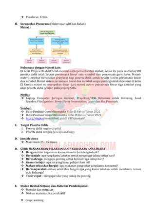  Penalaran Kritis.
B. Sarana dan Prasarana (Materi ajar, Alat dan bahan)
Materi :
Hubungan dengan Materi Lain
Di kelas VII peserta didik telah mempelajari operasi bentuk aljabar. Selain itu pada saat kelas VIII
peserta didik telah belajar persamaan linear satu variabel dan persamaan garis lurus. Materi-
materi tersebut merupakan prasyarat bagi peserta didik untuk belajar sistem persamaan linear
dua variabel. Materi sistem persamaan linear dua variabel sangat penting untuk dipelajari di kelas
IX karena materi ini merupakan dasar dari materi sistem persamaan linear tiga variabel yang
akan peserta didik pelajari pada jenjang SMA.
Media :
 Laptop, Computer, Jaringan internet, Proyektor/LCD, Rekaman untuk Listening, Loud
Speaker, Film/gambar, Power Point Presentation, Layar dan Alat Penunjuk.
Sumber :
 Buku Panduan Guru Matematika Kelas IX Revisi Tahun 2022
 Buku Panduan Siswa Matematika Kelas IX Revisi Tahun 2022
 http://ringkas.kemdikbud. go.id/ BTPAlternatif
C. Target Peserta Didik
1. Peserta didik reguler/tipikal
2. Peserta didik dengan pencapaian tinggi:
D. Jumlah siswa
 Maksimum 25 - 35 Siswa
D. GURU MENANYAKAN PELAKSANAAN 7 KEBIASAAN ANAK HEBAT
 Bangun-tidur bagaimana kamu memulai hari dengan baik?
 Beribadah -apa yang kamu lakukan untuk mengingat tuhan setiap hari?
 Berolahraga- mengapa penting untuk berolahraga setiap hari/
 Gemar belajar -apa hal yang kamu pelajari hari ini?
 Makan sehat dan bergizi -apa makanan yang sehat yang kamu konsumsi?
 Bermasyarakat-makan sehat dan bergizi apa yang kamu lakukan untuk membantu teman
atau keluarga?
 Tidur cepat - mengapa tidur yang cukup itu penting
E. Model, Bentuk Metode dan Aktivitas Pembelajaran
 Memilih dan menalar
 Diskusi matematika produktif
 Deep Learning
 