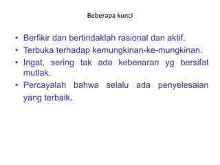 Beberapa kunci
• Berfikir dan bertindaklah rasional dan aktif.
• Terbuka terhadap kemungkinan-ke-mungkinan.
• Ingat, sering tak ada kebenaran yg bersifat
mutlak.
• Percayalah bahwa selalu ada penyelesaian
yang terbaik.
 