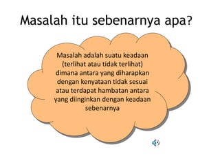 Masalah itu sebenarnya apa?
Masalah adalah suatu keadaan
(terlihat atau tidak terlihat)
dimana antara yang diharapkan
dengan kenyataan tidak sesuai
atau terdapat hambatan antara
yang diinginkan dengan keadaan
sebenarnya
 