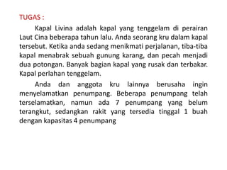 TUGAS :
Kapal Livina adalah kapal yang tenggelam di perairan
Laut Cina beberapa tahun lalu. Anda seorang kru dalam kapal
tersebut. Ketika anda sedang menikmati perjalanan, tiba-tiba
kapal menabrak sebuah gunung karang, dan pecah menjadi
dua potongan. Banyak bagian kapal yang rusak dan terbakar.
Kapal perlahan tenggelam.
Anda dan anggota kru lainnya berusaha ingin
menyelamatkan penumpang. Beberapa penumpang telah
terselamatkan, namun ada 7 penumpang yang belum
terangkut, sedangkan rakit yang tersedia tinggal 1 buah
dengan kapasitas 4 penumpang
 