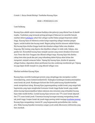 Contoh 1. Karya Ilmiah Biologi: Tumbuhan Kacang Hijau
BAB 1. PENDAHULUAN
Latar belakang
Kacang hijau adalah sejenis tanaman budidaya dan palawija yang dikenal luas di daerah
tropika. Tumbuhan yang termasuk polong-polongan (Fabaceae) ini memiliki banyak
manfaat dalam kehidupan sehari-hari sebagai sumber bahan pangan berprotein nabati
tinggi. Kacang hijau di Indonesia urutan ketiga terpenting sebagai tanaman pangan
legum, setelah kedelai dan kacang tanah. Bagian paling bernilai ekonomi adalah bijinya.
Biji kacang hijau direbus hingga lunak dan dimakan sebagai bubur atau dimakan
langsung. Biji matang yang digerus dan dijadikan sebagai isi onde-onde, bakpau, atau
gandas turi. Kecambah kacang hijau menjadi sayuran yang umum dimakan di kawasan
Asia Timur dan Asia Tenggara dan dikenal sebagai tauge. Kacang hijau bila direbus
cukup lama akan pecah dan pati yang terkandung dalam bijinya akan keluar dan
mengental, menjadi semacam bubur. Tepung biji kacang hijau, disebut di spasaran
sebagai hunkue, digunakan dalam pembuatan kue dan cenderung membentuk gel. Tepung
ini juga dapat diolah menjadi mi yang dikenal sebagai soun.
Manfaat tumbuhan Kacang Hijau
Kacang hijau memiliki kandungan protein yang cukuptinggi dan merupakan sumber
mineralpenting, antara lainkalsiumdanfosfor. Sedangkan kandungan lemaknyamerupakan
asam lemak tak jenuh. Kandungan kalsium dan fosfor pada kacang hijaubermanfaat
untuk memperkuat tulang. Kacang hijau jugamengandung rendah lemak yang sangat baik
bagimereka yang ingin menghindari konsumsi lemak tinggi.Kadar lemak yang rendah
dalam kacang hijaumenjadikan bahan makanan atau minuman yang terbuatdari kacang
hijau tidak mudah berbau. Lemak kacang hijau tersusun atas 73% asam lemak takjenuh
dan 27% asam lemak jenuh. Umumnya kacang-kacangan memang mengandung lemak
tak jenuh tinggi.Asupan lemak tak jenuh tinggi penting untuk menjaga kesehatan jantung.
Kacang hijau mengandung vitamin B1 yang bergunauntuk pertumbuhan dan vitalitas
pria. Maka kacang hijaudan turunannya sangat cocok untuk dikonsumsi olehmereka yang
baru menikah.
 
