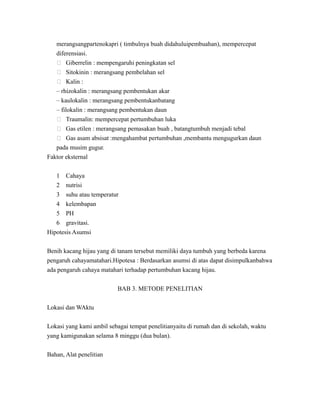 merangsangpartenokapri ( timbulnya buah didahuluipembuahan), mempercepat
diferensiasi.
 Giberrelin : mempengaruhi peningkatan sel
 Sitokinin : merangsang pembelahan sel
 Kalin :
– rhizokalin : merangsang pembentukan akar
– kaulokalin : merangsang pembentukanbatang
– filokalin : merangsang pembentukan daun
 Traumalin: mempercepat pertumbuhan luka
 Gas etilen : merangsang pemasakan buah , batangtumbuh menjadi tebal
 Gas asam absisat :mengahambat pertumbuhan ,membantu mengugurkan daun
pada musim gugur.
Faktor eksternal
1 Cahaya
2 nutrisi
3 suhu atau temperatur
4 kelembapan
5 PH
6 gravitasi.
Hipotesis Asumsi
Benih kacang hijau yang di tanam tersebut memiliki daya tumbuh yang berbeda karena
pengaruh cahayamatahari.Hipotesa : Berdasarkan asumsi di atas dapat disimpulkanbahwa
ada pengaruh cahaya matahari terhadap pertumbuhan kacang hijau.
BAB 3. METODE PENELITIAN
Lokasi dan WAktu
Lokasi yang kami ambil sebagai tempat penelitianyaitu di rumah dan di sekolah, waktu
yang kamigunakan selama 8 minggu (dua bulan).
Bahan, Alat penelitian
 
