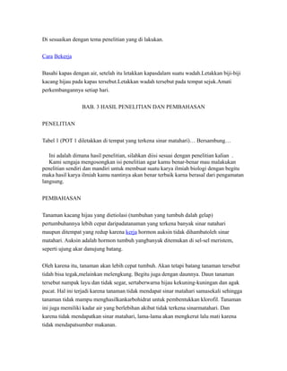 Di sesuaikan dengan tema penelitian yang di lakukan.
Cara Bekerja
Basahi kapas dengan air, setelah itu letakkan kapasdalam suatu wadah.Letakkan biji-biji
kacang hijau pada kapas tersebut.Letakkan wadah tersebut pada tempat sejuk.Amati
perkembangannya setiap hari.
BAB. 3 HASIL PENELITIAN DAN PEMBAHASAN
PENELITIAN
Tabel 1 (POT 1 diletakkan di tempat yang terkena sinar matahari)… Bersambung…
Ini adalah dimana hasil penelitian, silahkan diisi sesuai dengan penelitian kalian .
Kami sengaja mengosongkan isi penelitian agar kamu benar-benar mau malakukan
penelitian sendiri dan mandiri untuk membuat suatu karya ilmiah biologi dengan begitu
maka hasil karya ilmiah kamu nantinya akan benar terbaik karna berasal dari pengamatan
langsung.
PEMBAHASAN
Tanaman kacang hijau yang dietiolasi (tumbuhan yang tumbuh dalah gelap)
pertumbuhannya lebih cepat daripadatanaman yang terkena banyak sinar natahari
maupun ditempat yang redup karena kerja hormon auksin tidak dihambatoleh sinar
matahari. Auksin adalah hormon tumbuh yangbanyak ditemukan di sel-sel meristem,
seperti ujung akar danujung batang.
Oleh karena itu, tanaman akan lebih cepat tumbuh. Akan tetapi batang tanaman tersebut
tidah bisa tegak,melainkan melengkung. Begitu juga dengan daunnya. Daun tanaman
tersebut nampak layu dan tidak segar, sertaberwarna hijau kekuning-kuningan dan agak
pucat. Hal ini terjadi karena tanaman tidak mendapat sinar matahari samasekali sehingga
tanaman tidak mampu menghasilkankarbohidrat untuk pembentukkan klorofil. Tanaman
ini juga memiliki kadar air yang berlebihan akibat tidak terkena sinarmatahari. Dan
karena tidak mendapatkan sinar matahari, lama-lama akan mengkerut lalu mati karena
tidak mendapatsumber makanan.
 