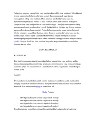 Sedangkan tanaman kacang hijau yang mendapatkan sedikit sinar matahari / diletakkan di
tempat reduppertumbuhannya berjalan normal. Tanaman nampak segar karena
mendapatkan cukup sinar matahari. Daun tanaman tersebut berwarna hijau tua.
Pertumbuhannya berjalan normal ke atas. Hormon auksin pada tanaman ini berjalan
dengan normal yang mengakibatkan tidak terlalu tinggi. Daun juga mendapatkan cukup
sinar matahari untuk pembentukan klorofil dari karboidrat. Berbeda lagi dengan tanaman
yang selalu terkenacahaya matahari. Pertumbuhan tanaman ini sangat terhambattetapi
tekstur batangnya sangat kuat dan juga warna daunnya nampak berwarna hijau tua dan
tampak segar. Hal ini terjadi karena tumbuhan terlalu banyak mendapatkan cahaya
matahari yang menyebabkan hormon auksin terhambat sehingga tanaman menjadi kerdil /
pendek. Dengan demikian, sinar matahari sangat berpengaruh terhadap pertumbuhan
tanaman kacang hijau.
BAB 4. KESIMPULAN
KESIMPULAN
Dari hasil pengamatan dapat di simpulkan bahwa kacang hijau yang tertinggi adalah
kacang hijau yang di tanam di tempat gelap dan pertumbuhannya yang paling cepat juga
di tempat gelap. Hal ini di sebabkan karena hormon auksin sangat cepat berkembang di
tempat gelap.
SARAN
Di muka bumi ini, tumbuhan adalah sumber makanan. Saran kami adalah marilah kita
menjaga kelestarian tanaman karenakita menyadari bahwa tanpa tanaman atau tumbuhan
kita tidak akan bisa bertahan hidup di muka bumi ini.
Daftar Pustaka
 http://tipssahabat.com/contoh-karya-ilmiah-biologi/
 http://tipssahabat.com/contoh-karya-ilmiah-biologi/
 http://tipssahabat.com/contoh-karya-ilmiah-biologi/
 http://tipssahabat.com/contoh-karya-ilmiah-biologi/
Demikianlah satu contoh karya ilmiah biologi telah kita buat contohnya bagi sobat
 