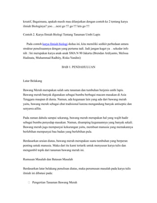 kreatif, Bagaimana, apakah masih mau dilanjutkan dengan contoh ke 2 tentang karya
ilmiah Biologinya? yoo….next go !!! go !!! lets go !!!
Contoh 2. Karya Ilmiah Biologi Tentang Tanaman Umbi Lapis
Pada contoh karya Ilmiah biologi dedua ini, kita memiliki sedikit perbedaan antara
struktur penulisaannya dengan yang pertama tadi. Jadi jangan kaget ya . sekedar info
nih : Ini merupakan karya anak-anak SMA N 90 Jakarta (Brendan Ardiyanto, Melissa
Hadinata, Muhammad Radhity, Riska Yandini)
BAB 1. PENDAHULUAN
Latar Belakang
Bawang Merah merupakan salah satu tanaman dan tumbuhan berjenis umbi lapis.
Bawang merah banyak digunakan sebagai bumbu berbagai macam masakan di Asia
Tenggara maupun di dunia. Namun, ada kegunaan lain yang ada dari bawang merah
yaitu, bawang merah sebagai obat tradisional karena mengandung banyak antiseptic dan
senyawa aillin.
Pada zaman dahulu sampai sekarang, bawang merah merupakan hal yang wajib hadir
sebagai bumbu penyedap masakan. Namun, disamping kegunaannya yang banyak sekali.
Bawang merah juga mempunyai kekurangan yaitu, membuat manusia yang memakannya
berlebihan mempunyai bau badan yang berlebihan pula.
Berdasarkan uraian diatas, bawang merah merupakan suatu tumbuhan yang berperan
penting untuk manusia. Maka dari itu kami tertarik untuk menyusun karya tulis dan
mengambil topik dari tanaman bawang merah ini.
Rumusan Masalah dan Batasan Masalah
Berdasarkan latar belakang penulisan diatas, maka perumusan masalah pada karya tulis
ilmiah ini dibatasi pada:
 Pengertian Tanaman Bawang Merah
 