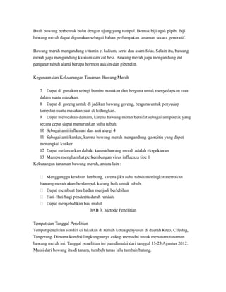 Buah bawang berbentuk bulat dengan ujung yang tumpul. Bentuk biji agak pipih. Biji
bawang merah dapat digunakan sebagai bahan perbanyakan tanaman secara generatif.
Bawang merah mengandung vitamin c, kalium, serat dan asam folat. Selain itu, bawang
merah juga mengandung kalsium dan zat besi. Bawang merah juga mengandung zat
pengatur tubuh alami berupa hormon auksin dan giberelin.
Kegunaan dan Kekuarangan Tanaman Bawang Merah
7 Dapat di gunakan sebagi bumbu masakan dan berguna untuk menyedapkan rasa
dalam suatu masakan.
8 Dapat di goreng untuk di jadikan bawang goreng, berguna untuk penyedap
tampilan suatu masakan saat di hidangkan.
9 Dapat meredakan demam, karena bawang merah bersifat sebagai antipiretik yang
secara cepat dapat menurunkan suhu tubuh.
10 Sebagai anti inflamasi dan anti alergi 4
11 Sebagai anti kanker, karena bawang merah mengandung quercitin yang dapat
menangkal kanker.
12 Dapat melancarkan dahak, karena bawang merah adalah ekspektoran
13 Mampu menghambat perkembangan virus influenza tipe 1
Kekurangan tanaman bawang merah, antara lain :
 Mengganggu keadaan lambung, karena jika suhu tubuh meningkat memakan
bawang merah akan berdampak kurang baik untuk tubuh.
 Dapat membuat bau badan menjadi berlebihan
 Hati-Hati bagi penderita darah rendah.
 Dapat menyebabkan bau mulut.
BAB 3. Metode Penelitian
Tempat dan Tanggal Penelitian
Tempat penelitian sendiri di lakukan di rumah ketua penyusun di daerah Kreo, Ciledug,
Tangerang. Dimana kondisi lingkungannya cukup memadai untuk menanam tanaman
bawang merah ini. Tanggal penelitian ini pun dimulai dari tanggal 15-23 Agustus 2012.
Mulai dari bawang itu di tanam, tumbuh tunas lalu tumbuh batang.
 