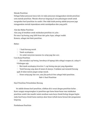 Metode Penelitian
Sebagai bahan penyusun karya tulis ini maka penyusun menggunakan metode penulisan
serta metode penelitian. Metode observasi langsung di area pekarangan rumah untuk
mengetahui hasil penelitian itu sendiri. Dan tidak kalah penting adalah penyusun juga
menggunakan metode kepustakaan untuk mendapatkan data yang pailit.
Alat dan Bahan Penelitian
Alat yang di butuhkan untuk melakukan penelitian ini yaitu :
Pot atau Cup bening yang lebih besar dari gelas Aqua, sebagai wadah.
Kamera, sebagai alat bukti penelitian.
Bahan:
 1 buah bawang merah
 Tanah secukupnya.
 Air untuk menyiram tanaman itu setiap pagi dan sore.
Cara Kerja Penelitian
 Jika memakai cup bening, bawahnya di lupangi dulu sebagai resapan air, cukup 4-
8 bolongan saja.
 Beri tanah secukupnya kira-kira ¾ cup bening atau pot yang digunakan.
 Taruh bawang yang akan di tanam di atasnya. Usahakan saat menaruh bawang
agak di tekan namun jangan sampe masuk.
 Siram setiap pagi dan sore, atau jika perlu di foto sebagai bukti penelitian.
Bab 4. Hasil Penelitian
Hasil Penelitian Pertumbuhan Bawang
Ini adalah dimana hasil penelitian, silahkan diisi sesuai dengan penelitian kalian .
Kami sengaja mengosongkan isi penelitian agar kamu benar-benar mau malakukan
penelitian sendiri dan mandiri untuk membuat suatu karya ilmiah biologi dengan begitu
maka hasil karya ilmiah kamu nantinya akan benar terbaik karna berasal dari pengamatan
langsung.
Pembahasan Penelitian
 