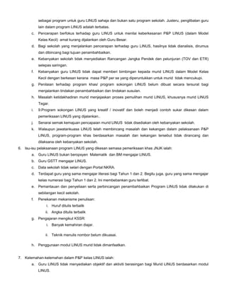 sebagai program untuk guru LINUS sahaja dan bukan satu program sekolah. Justeru, penglibatan guru
lain dalam program LINUS adalah terbatas.
c. Pencerapan berfokus terhadap guru LINUS untuk menilai keberkesanan P&P LINUS (dalam Model
Kelas Kecil) amat kurang dijalankan oleh Guru Besar.
d. Bagi sekolah yang menjalankan pencerapan terhadap guru LINUS, hasilnya tidak dianalisis, dirumus
dan dibincang bagi tujuan penambahbaikan.
e. Kebanyakan sekolah tidak menyediakan Rancangan Jangka Pendek dan pelunjuran (TOV dan ETR)
selepas saringan.
f. Kebanyakan guru LINUS tidak dapat memberi bimbingan kepada murid LINUS dalam Model Kelas
Kecil dengan berkesan kerana masa P&P per se yang diperuntukkan untuk murid tidak mencukupi.
g. Penilaian terhadap program khas/ program sokongan LINUS belum dibuat secara tersurat bagi
menjalankan tindakan penambahbaikan dan tindakan susulan.
h. Masalah ketidakhadiran murid menjejaskan proses pemulihan murid LINUS, khususnya murid LINUS
Tegar.
i. 9.Program sokongan LINUS yang kreatif / inovatif dan boleh menjadi contoh sukar dikesan dalam
pemeriksaan LINUS yang dijalankan..
j. Senarai semak kemajuan pencapaian murid LINUS tidak disediakan oleh kebanyakan sekolah.
k. Walaupun jawatankuasa LINUS telah membincang masalah dan kekangan dalam pelaksanaan P&P
LINUS, program-program khas berdasarkan masalah dan kekangan tersebut tidak dirancang dan
dilaksana oleh kebanyakan sekolah.
6. Isu-isu pelaksanaan program LINUS yang dikesan semasa pemeriksaan khas JNJK ialah:
a. Guru LINUS bukan beropsyen Matematik dan BM mengajar LINUS.
b. Guru GSTT mengajar LINUS.
c. Data sekolah tidak selari dengan Portal NKRA.
d. Terdapat guru yang sama mengajar literasi bagi Tahun 1 dan 2. Begitu juga, guru yang sama mengajar
kelas numerasi bagi Tahun 1 dan 2. Ini membebankan guru terlibat.
e. Pemantauan dan penyeliaan serta perbincangan penambahbaikan Program LINUS tidak dilakukan di
sebilangan kecil sekolah.
f. Penekanan mekanisme penulisan:
i. Huruf ditulis terbalik
ii. Angka ditulis terbalik
g. Pengajaran mengikut KSSR:
i. Banyak kemahiran diajar.
ii. Teknik menulis nombor belum dikuasai.
h. Penggunaan modul LINUS murid tidak dimanfaatkan.
7. Kelemahan-kelemahan dalam P&P kelas LINUS ialah:
a. Guru LINUS tidak menyediakan objektif dan aktiviti berasingan bagi Murid LINUS berdasarkan modul
LINUS.
 