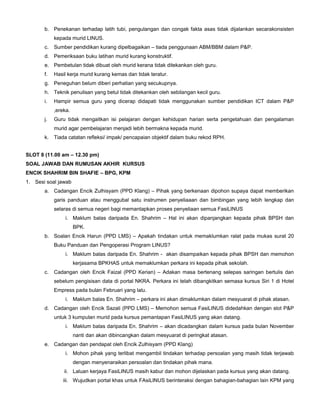 b. Penekanan terhadap latih tubi, pengulangan dan congak fakta asas tidak dijalankan secarakonsisten
kepada murid LINUS.
c. Sumber pendidikan kurang dipelbagaikan – tiada penggunaan ABM/BBM dalam P&P.
d. Pemeriksaan buku latihan murid kurang konstruktif.
e. Pembetulan tidak dibuat oleh murid kerana tidak ditekankan oleh guru.
f. Hasil kerja murid kurang kemas dan tidak teratur.
g. Peneguhan belum diberi perhatian yang secukupnya.
h. Teknik penulisan yang betul tidak ditekankan oleh sebilangan kecil guru.
i. Hampir semua guru yang dicerap didapati tidak menggunakan sumber pendidikan ICT dalam P&P
,ereka.
j. Guru tidak mengaitkan isi pelajaran dengan kehidupan harian serta pengetahuan dan pengalaman
murid agar pembelajaran menjadi lebih bermakna kepada murid.
k. Tiada catatan refleksi/ impak/ pencapaian objektif dalam buku rekod RPH.
SLOT 8 (11.00 am – 12.30 pm)
SOAL JAWAB DAN RUMUSAN AKHIR KURSUS
ENCIK SHAHRIM BIN SHAFIE – BPG, KPM
1. Sesi soal jawab
a. Cadangan Encik Zulhisyam (PPD Klang) – Pihak yang berkenaan dipohon supaya dapat memberikan
garis panduan atau menggubal satu instrumen penyeliaaan dan bimbingan yang lebih lengkap dan
selaras di semua negeri bagi memantapkan proses penyeliaan semua FasiLINUS
i. Maklum balas daripada En. Shahrim – Hal ini akan dipanjangkan kepada pihak BPSH dan
BPK.
b. Soalan Encik Harun (PPD LMS) – Apakah tindakan untuk memaklumkan ralat pada mukas surat 20
Buku Panduan dan Pengoperasi Program LINUS?
i. Maklum balas daripada En. Shahrim - akan disampaikan kepada pihak BPSH dan memohon
kerjasama BPKHAS untuk memaklumkan perkara ini kepada pihak sekolah.
c. Cadangan oleh Encik Faizal (PPD Kerian) – Adakan masa bertenang selepas saringan bertulis dan
sebelum pengisisan data di portal NKRA. Perkara ini telah dibangkitkan semasa kursus Siri 1 di Hotel
Empress pada bulan Februari yang lalu.
i. Maklum balas En. Shahrim – perkara ini akan dimaklumkan dalam mesyuarat di pihak atasan.
d. Cadangan oleh Encik Sazali (PPD LMS) – Memohon semua FasiLINUS didedahkan dengan slot P&P
untuk 3 kumpulan murid pada kursus pemantapan FasiLINUS yang akan datang.
i. Maklum balas daripada En. Shahrim – akan dicadangkan dalam kursus pada bulan November
nanti dan akan dibincangkan dalam mesyuarat di peringkat atasan.
e. Cadangan dan pendapat oleh Encik Zulhisyam (PPD Klang)
i. Mohon pihak yang terlibat mengambil tindakan terhadap persoalan yang masih tidak terjawab
dengan menyenaraikan persoalan dan tindakan pihak mana.
ii. Laluan kerjaya FasiLINUS masih kabur dan mohon dijelaskan pada kursus yang akan datang.
iii. Wujudkan portal khas untuk FAsiLINUS berinteraksi dengan bahagian-bahagian lain KPM yang
 