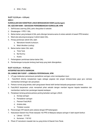 d. Write (Tulis)
SLOT 3 (2.30 pm – 4.30 pm)
SESI 3
KURIKULUM DAN KONSTRUK LINUS BERASASKAN KSSR (sambungan)
EN. AZIZ BIN NAIM – BAHAGIAN PERKEMBANGAN KURIKULUM, KPM
1. Self-Access Learning (SAL) perlu diwujudkan di sekolah.
2. Dicadangkan 1 PPD 1 SAL.
3. Bahan-bahan yang terdapat di SAL perlu dikongsi bersama-sama di antara sekolah di bawah PPD tersebut.
4. Mesti ada sekurang-kurangnya 3 aktiviti dalam SAL.
5. Prinsip pembinaan aktiviti SAL ialah:
a. Memahami hierarki kurikulum.
b. Mesti dikodkan (coding)
6. Bahan-bahan dalam SAL ialah:
a. Think Tank
b. My Rummy
c. Kusria
7. Perbengkelan pembinaan bahan-bahan SAL.
8. Pembentangan kumpulan tentang hasil kerja yang telah dibengkelkan.
SLOT 4 (8.30 pm – 10.30 pm)
INTERPRETASI DATA SARINGAN
EN. AHMAD BIN YUSOF – LEMBAGA PEPERIKSAAN, KPM
1. LP juga melakukan pemantauan pentadbiran saringan untuk mendapatkan input.
2. FasiLINUS diminta menjalankan tugas sebagai pegawai dan jangan terbawa-bawa gaya guru semasa
memberikan bimbingan dan penyeliaan.
3. Perkara normal yang berlaku ialah penguasaan literasi lebih lambat daripada penguasaan numerasi.
4. FasiLINUS berperanan untuk menasihati pihak sekolah dengan memberi teguran kepada kesalahan dan
memberikan nasihat dan pandangan kepada kesilapan.
5. Penjelasan tentang perkara-perkara penting berkaitan saringan LINUS:
a. Konsep saringan
b. Pentadbiran saringan
c. Peranan FasiLINUS
d. Analisis data
e. Tindakan susulan
6. Perancangan KPI daerah perlu selaras dengan KPI kebangsaan.
7. Kedudukan Daerah Hulu Perak daripada 142 PPD di Malaysia selepas saringan 4 ialah seperti berikut:
a. Literasi : 121/142
b. Numerasi : 118/142
8. Pihak LP memahami masalah dan isu yang timbul di Daerah Hulu Perak.
 