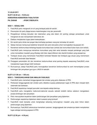 12 JULAI 2011
SLOT 5 (8.30 am – 10.30 am)
KEMAHIRAN-KEMAHIRAN FASILITATOR
PN. ZAINAB - IPGM CYBERJAYA
SESI 1 – KENALI DIRI
1. FasiLINUS perlu mengenali ciri-ciri yang terdapat pada diri sendiri.
2. Penampilan diri perlu dijaga kerana melambangkan imej dan personaliti.
3. Pengetahuan tentang kekuatan dan kelemahan yang ada dalam diri penting sebagai persediaaan untuk
mengenali diri dan memperbaiki kelemahan diri.
4. Elakkan menjalankan tugas dalam keterpaksaan.
5. Diri sendiri perlu dinilai dan jangan takut terhadap penilaian orang lain terhadap diri sendiri.
6. Setiap manusia mempunyai kelebihan tersendiri dan perlu berusaha untuk meningkatkan keupayaan diri.
7. Kemahiran berkomunikasi terbahagi kepada komunikasi lisan (verbal) dan komunikasi bukan lisan (non-verbal).
8. FasiLINUS perlu mempunyai kemahiran komunikasi yang baik serta bersedia menjadi pendengar yang baik
untuk memastikan masalah yang dihadapi oleh klien dapat difahami dan diambil tindakan yang sewajarnya.
9. Terdapat situasi yang memerlukan FasiLINUS bertindak fleksibel dan terdapat juga situasi yang memerlukan
FasiLINUS bertindak tidak fleksibel.
10. Penjagaan penampilan diri dan kemahiran berkomunikasi amat penting kepada seseorang FasiLINUS untuk
menjalankan tugas dengan lebih berkesan.
11. Rumusannya, setiap FasiLINUS perlu meningkatkan kemahiran berkomunikasi ke arah memantapkan proses
bimbingan dan penyeliaan guru-guru LINUS di sekolah.
SLOT 5 (11.00 am – 1.00 am)
SESI 2 – TANGGUNGJAWAB DAN AMALAN FASILINUS
1. FasiLINUS perlu memahami tanggungjawab dan amalan yang perlu dilakukan di PPD.
2. Perbezaan tanggungjawab dan amalan perlu diketahui supaya pelaksanaan tugas di PPD akan menjadi lebih
sistematik dan berkesan.
3. FasiLINUS sepatutnya menjadi pemudah cara kepada setiap kliennya.
4. FasiLINUS perlu mengetahui maklumat-maklumat sesuatu sekolah terlebih dahulu sebelum mengadakan
proses bimbingan dan penyeliaan.
5. Perlu menunjukkan keyakinan dalam perbincangan dan penyeliaan yang dijalankan.
6. Perbincangan sepatutnya dijalankan dalam suasana yang kondusif.
7. FasiLINUS mesti bersedia untuk menghadapi sebarang kemungkinan masalah yang akan timbul dalam
perbincangan yang dijalankan.
8. Rumusannya, FasiLINUS seharusnya memahami peranan, tanggungjawab dan amalannya dalam menjalankan
tugas sebagai seorang pegawai di PPD.
SLOT 5 (2.30 pm – 4.30 pm)
 