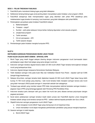 SESI 3 – PELAN TINDAKAN FASILINUS
1. FasiLINUS perlu memahami bidang tugas yang telah ditetapkan.
2. Kefahaman tentang bidang tugas amat penting dalam menyediakan pelan tindakan untuk program LINUS.
3. FasiLINUS sewajarnya tidak mempersoalkan tugas yang diberikan oleh pihak PPD sebaliknya perlu
melaksanakan tugas tersebut di samping ‘core bussiness’ yang telah ditetapkan oleh pihak NKRA.
4. Perbengkelan penyediaan pelan tindakan FasiLINUS meliputi:
a. Matlamat/objektif
b. Tindakan – siapa?
c. Sumber – perlu jelas walaupun hanya kertas mahjong digunakan untuk sesuatu program.
d. Jangkamasa program
e. Tarikh semakan
f. Ciri-ciri pencapaian – KPI
g. Tarikh sasaran dicapai.
5. Pembentangan pelan tindakan mengikut kumpulan PPD.
SLOT 6
INSTRUMEN SARINGAN PENGESANAN MURID LINUS TEGAR
PUAN HAJAH ZALEHA BINTI OSMAN – BPKHAS, KPM
1. Murid Tegar yang masih tinggal selepas disaring dengan instrumen pengesanan murid bermasalah dalam
pembelajaran wajar diberi hak belajar yang sama dengan murid lain.
2. Instrumen saringan tersebut digubal kerana dalam 20 300 murid LINUS Tegar tersebut kemungkinan terdapat
murid yang berkeperluan khas.
3. Instrumen digubal dengan kerjasama Kementerian Kesihatan Malaysia.
4. Telah diadakan saringan rintis pada bulan Mac dan melibatkan Daerah Hulu Perak – dapatan split bar 0.846
(sangat tinggi kesahannya)
5. Selepas dimurnikan, saringan tersebut telah dijalankan kepada 20 300 murid LINUS Tegar tetapi hanya lebih
kurang 15 700 murid sahaja yang disaring – baki murid tersebut tidak menjalani saringan kerana ada murid
yang telah mencapai LINUS poada saringan 4, berpindah sekolah dan sebagainya.
6. Terdapat juga sekolah yang memberi alasan PPD tidak menyampaikan taklimat berkaitan saringan tersebut –
pegawai meja di PPD yang bertanggungjawab ialah Penolong PPD Pendidikan Khas.
7. Instrumen tersebut perlu disimpan oleh guru dalam fail murid dan perlu dibawa semasa perjumpaan dengan
pegawai perubatan.
8. Surat siaran pelaksanaan saringan tersebut masih dalam proses dan FasiLINUS dipohon untuk mengambil
tindakan sebaik sahaja surat tersebut sampai ke PPD – adakan taklimat kepada pentadbir dan Guru LINUS.
9. Objektif instrumen saringan pengesanan murid LINUS Tegar:
a. Untuk mengesan murid LINUS Tegar yang mempunyai ciri-ciri keperluan khas.
b. Untuk memastikan murid dapat mengakses perkhidmatan pendidikan yang sesuai mengikut keperluan.
10. Sasaran saringan ini ialah kepada:
a. Murid LINUS Tegar
 