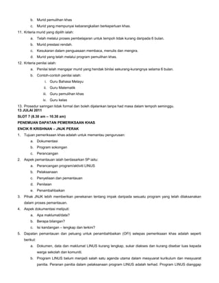 b. Murid pemulihan khas
c. Murid yang mempunyai kebarangkalian berkeperluan khas.
11. Kriteria murid yang dipilih ialah:
a. Telah melalui proses pembelajaran untuk tempoh tidak kurang daripada 6 bulan.
b. Murid prestasi rendah.
c. Kesukaran dalam penguasaan membaca, menulis dan mengira.
d. Murid yang telah melalui program pemulihan khas.
12. Kriteria penilai ialah:
a. Penilai telah mengajar murid yang hendak binilai sekurang-kurangnya selama 6 bulan.
b. Contoh-contoh penilai ialah:
i. Guru Bahasa Melayu
ii. Guru Matematik
iii. Guru pemulihan khas
iv. Guru kelas
13. Prosedur saringan tidak formal dan boleh dijalankan tanpa had masa dalam tempoh seminggu.
13 JULAI 2011
SLOT 7 (8.30 am – 10.30 am)
PENEMUAN DAPATAN PEMERIKSAAN KHAS
ENCIK R KRISHNAN – JNJK PERAK
1. Tujuan pemeriksaan khas adalah untuk memantau pengurusan:
a. Dokumentasi
b. Program sokongan
c. Perancangan
2. Aspek pemantauan ialah berdasarkan 5P iaitu:
a. Perancangan program/aktiviti LINUS
b. Pelaksanaan
c. Penyeliaan dan pemantauan
d. Penilaian
e. Penambahbaikan
3. Pihak JNJK lebih memberikan penekanan tentang impak daripada sesuatu program yang telah dilaksanakan
dalam proses pemantauan.
4. Aspek dokumentasi meliputi:
a. Apa maklumat/data?
b. Berapa bilangan?
c. Isi kandangan – lengkap dan terkini?
5. Dapatan pemantauan dan peluang untuk penambahbaikan (OFI) selepas pemeriksaan khas adalah seperti
berikut:
a. Dokumen, data dan maklumat LINUS kurang lengkap, sukar diakses dan kurang disebar luas kepada
warga sekolah dan komuniti.
b. Program LINUS belum menjadi salah satu agenda utama dalam mesyuarat kurikulum dan mesyuarat
panitia. Peranan panitia dalam pelaksanaan program LINUS adalah terhad. Program LINUS dianggap
 