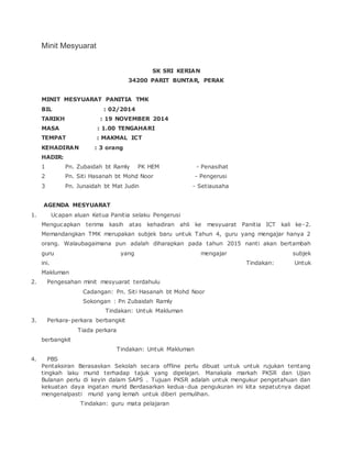 Minit Mesyuarat
SK SRI KERIAN
34200 PARIT BUNTAR, PERAK
MINIT MESYUARAT PANITIA TMK
BIL : 02/2014
TARIKH : 19 NOVEMBER 2014
MASA : 1.00 TENGAHARI
TEMPAT : MAKMAL ICT
KEHADIRAN : 3 orang
HADIR:
1 Pn. Zubaidah bt Ramly PK HEM - Penasihat
2 Pn. Siti Hasanah bt Mohd Noor - Pengerusi
3 Pn. Junaidah bt Mat Judin - Setiausaha
AGENDA MESYUARAT
1. Ucapan aluan Ketua Panitia selaku Pengerusi
Mengucapkan terima kasih atas kehadiran ahli ke mesyuarat Panitia ICT kali ke-2.
Memandangkan TMK merupakan subjek baru untuk Tahun 4, guru yang mengajar hanya 2
orang. Walaubagaimana pun adalah diharapkan pada tahun 2015 nanti akan bertambah
guru yang mengajar subjek
ini. Tindakan: Untuk
Makluman
2. Pengesahan minit mesyuarat terdahulu
Cadangan: Pn. Siti Hasanah bt Mohd Noor
Sokongan : Pn Zubaidah Ramly
Tindakan: Untuk Makluman
3. Perkara-perkara berbangkit
Tiada perkara
berbangkit
Tindakan: Untuk Makluman
4. PBS
Pentaksiran Berasaskan Sekolah secara offline perlu dibuat untuk untuk rujukan tentang
tingkah laku murid terhadap tajuk yang dipelajari. Manakala markah PKSR dan Ujian
Bulanan perlu di keyin dalam SAPS . Tujuan PKSR adalah untuk mengukur pengetahuan dan
kekuatan daya ingatan murid Berdasarkan kedua-dua pengukuran ini kita sepatutnya dapat
mengenalpasti murid yang lemah untuk diberi pemulihan.
Tindakan: guru mata pelajaran
 