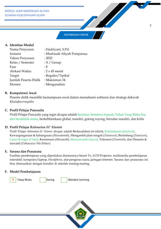 h
t
t
p
s
:
/
/
w
w
w
.
a
i
n
a
m
u
l
y
a
n
a
.
i
d
/
2
0
2
2
/
1
1
/
d
o
w
n
l
o
a
d
-
t
p
-
a
t
p
-
d
a
n
-
m
o
d
u
l
-
a
j
a
r
-
s
k
i
-
m
i
.
h
t
m
l
2
MODUL AJAR MADRASAH ALIYAH
SEJARAH KEBUDAYAAN ISLAM
A. Identitas Modul
Nama Penyusun : Hadriyani, S.Pd.
Instansi : Madrasah Aliyah Pompanua
Tahun Penyusun : 2022
Kelas / Semester : X / Genap
Fase : E
Alokasi Waktu : 2 x 45 menit
Target : Reguler/Tipikal
Jumlah Peserta Didik : Maksimun 34
Elemen : Menganalisis
B. Kompetensi Awal
Peserta didik memiliki kemampuan awal dalam memahami subtansi dan strategi dakwah
Khulafaurrasyidin
C. Profil Pelajar Pancasila
Profil Pelajar Pancasila yang ingin dicapai adalah beriman, bertakwa kepada Tuhan Yang Maha Esa
dan berakhlak mulia, berkebhinekaan global, mandiri, gotong royong, bernalar mandiri, dan kritis
D. Profil Pelajar Rahmatan lil ‘Alamin
Profil Pelajar Rahmatan lil ‘Alamin dicapai adalah Berkeadaban (ta’addub), Keteladanan (Qudwah),
Kewargnegaraan & kebangsaan (Muwatanah), Mengambil jalan tengah (Tawassut), Berimbang (Tawazun),
Lurus & tegas (I’tidal), Kesetaraan (Musawah), Musyawarah (Syura), Toleransi (Tasamuh), dan Dinamis &
inovatif (Tathawwur Wa Ibtikar)
E. Sarana dan Prasarana
Fasilitas pembelajaran yang diperlukan diantaranya Smart Tv, LCD Projector, multimedia pembelajaran
interaktif, komputer/laptop, Handphone, alat pengeras suara, jaringan internet. Sarana dan prasarana ini
bisa disesuaikan dengan kondisi di sekolah masing-masing.
F. Model Pembelajaran
Tatap Muka Daring Blanded Learning
INFORMASI UMUM
 