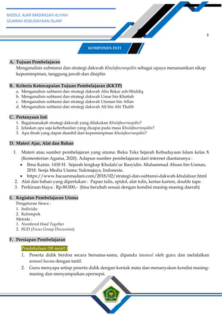 h
t
t
p
s
:
/
/
w
w
w
.
a
i
n
a
m
u
l
y
a
n
a
.
i
d
/
2
0
2
2
/
1
1
/
d
o
w
n
l
o
a
d
-
t
p
-
a
t
p
-
d
a
n
-
m
o
d
u
l
-
a
j
a
r
-
s
k
i
-
m
i
.
h
t
m
l
3
MODUL AJAR MADRASAH ALIYAH
SEJARAH KEBUDAYAAN ISLAM
A. Tujuan Pembelajaran
Menganalisis substansi dan strategi dakwah Khulafaurasyidin sebagai upaya menanamkan sikap
kepemimpinan, tanggung jawab dan disiplin
B. Kriteria Ketercapaian Tujuan Pembelajaran (KKTP)
a. Menganalisis subtansi dan strategi dakwah Abu Bakar ash-Shiddiq
b. Menganalisis subtansi dan strategi dakwah Umar bin Khattab
c. Menganalisis subtansi dan strategi dakwah Utsman bin Affan
d. Menganalisis subtansi dan strategi dakwah Ali bin Abi Thalib
C. Pertanyaan Inti
1. Bagaimanakah strategi dakwah yang dilakukan Khulafaurrasyidin?
2. Jelaskan apa saja keberhasilan yang dicapai pada masa Khulafaurrasyidin?
3. Apa ibrah yang dapat diambil dari kepemimpinan Khulafaurrasyidin?
D. Materi Ajar, Alat dan Bahan
1. Materi atau sumber pembelajaran yang utama: Buku Teks Sejarah Kebudayaan Islam kelas X
(Kementerian Agama, 2020). Adapun sumber pembelajaran dari internet diantaranya :
 Ibnu Katsir, 1418 H. Sejarah lengkap Khulafa’ur Rasyidin. Muhammad Ahsan bin Usman,
2018. Senja Media Utama: Sukmajaya, Indonesia.
 https://www.bacaanmadani.com/2018/02/strategi-dan-subtansi-dakwah-khulafaur.html
2. Alat dan bahan yang diperlukan : Papan tulis, spidol, alat tulis, kertas karton, double tape.
3. Perkiraan biaya : Rp.80.000,- (bisa berubah sesuai dengan kondisi masing-masing daerah)
E. Kegiatan Pembelajaran Utama
Pengaturan Siswa :
1. Individu
2. Kelompok
Metode :
1. Numbered Head Together
2. FGD (Focus Group Discussion)
F. Persiapan Pembelajaran
Pendahuluan (10 menit )
1. Peserta didik berdoa secara bersama-sama, dipandu tawasul oleh guru dan melafalkan
asmaul husna dengan tartil.
2. Guru menyapa setiap peserta didik dengan kontak mata dan menanyakan kondisi masing-
masing dan menyampaikan apersepsi.
KOMPONEN INTI
 
