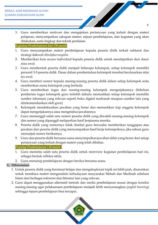 h
t
t
p
s
:
/
/
w
w
w
.
a
i
n
a
m
u
l
y
a
n
a
.
i
d
/
2
0
2
2
/
1
1
/
d
o
w
n
l
o
a
d
-
t
p
-
a
t
p
-
d
a
n
-
m
o
d
u
l
-
a
j
a
r
-
s
k
i
-
m
i
.
h
t
m
l
4
MODUL AJAR MADRASAH ALIYAH
SEJARAH KEBUDAYAAN ISLAM
3. Guru memberikan motivasi dan mengajukan pertanyaan yang terkait dengan materi
pelajaran, menyampaikan cakupan materi, tujuan pembelajaran, dan kegiatan yang akan
dilakukan, serta lingkup dan teknik penilaian.
Kegiatan Pembelajaran Inti (70 menit)
1. Guru menyampaikan materi pembelajaran kepada peserta didik terkait subtansi dan
strategi dakwah Khulafaurrasyidin.
2. Memberikan kuis secara individual kepada peserta didik untuk mendapatkan skor dasar
atau awal.
3. Guru membentuk peserta didik menjadi beberapa kelompok, setiap kelompok memiliki
personil 3-5 peserta didik. Dasar dalam pembentukan kelompok tersebut berdasarkan nilai
tes awal.
4. Guru memberi nomor kepada masing-masing peserta didik dalam setiap kelompok serta
memberikan nama kelompok yang berbeda.
5. Guru memberikan tugas dan masing-masing kelompok mengerjakannya (Sebelum
pemberian tugas kelompok guru terlebih dahulu memastikan setiap kelompok memiliki
sumber informasi yang relevan seperti buku digital madrasah maupun sumber lain yang
direkomendasikan oleh guru)
6. Kelompok mendiskusikan jawaban yang benar dan memastikan tiap anggota kelompok
dapat mengerjakannya atau mengetahui jawabannya
7. Guru memanggil salah satu nomor peserta didik yang diwakili masing-masing kelompok
dan nomor yang dipanggil melaporkan hasil kerjasama mereka.
8. Peserta didik yang nomornya tidak disebut guru berusaha memberikan tanggapan atas
jawaban dari peserta didik yang menyampaikan hasil kerja kelompoknya, jika selesai guru
menunjuk nomor berikutnya
9. Guru dan peserta didik bersama-sama menyimpulkan jawaban akhir yang benar dari setiap
pertanyaan yang terkait dengan materi yang telah dibahas.
Penutup Pembelajaran ( 10 menit )
1. Guru meminta salah satu peserta didik untuk mereview kegiatan pembelajaran hari ini,
sebagai bentuk refleksi akhir.
2. Guru menutup pembelajaran dengan berdoa bersama-sama.
G. Diferensiasi
1. Untuk peserta didik yang berminat belajar dan mengeksplorasi topik ini lebih jauh, disarankan
untuk membaca materi menganalisis kebudayaan masyarakat Mekah dan Madinah sebelum
Islam dari berbagai referensi dan literatur lain yang relevan.
2. Guru dapat menggunakan alternatif metode dan media pembelajaran sesuai dengan kondisi
masing-masing agar pelaksanaan pembelajaran menjadi lebih menyenangkan (joyfull learning)
sehingga tujuan pembelajaran bisa tercapai.
 