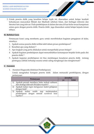 h
t
t
p
s
:
/
/
w
w
w
.
a
i
n
a
m
u
l
y
a
n
a
.
i
d
/
2
0
2
2
/
1
1
/
d
o
w
n
l
o
a
d
-
t
p
-
a
t
p
-
d
a
n
-
m
o
d
u
l
-
a
j
a
r
-
s
k
i
-
m
i
.
h
t
m
l
5
MODUL AJAR MADRASAH ALIYAH
SEJARAH KEBUDAYAAN ISLAM
3. Untuk peserta didik yang kesulitan belajar topik ini, disarankan untuk belajar kembali
kebudayaan masyarakat Mekah dan Madinah sebelum Islam, dari berbagai referensi dan
literatur lain yang relevan. Pada pembelajaran di dalam dan atau di luar kelas sesuai kesepataan
antara guru dengan peserta didik. Peserta didik juga disarankan untuk belajar kepada teman
sebaya.
H. Refleksi Guru
Pertanyaan kunci yang membantu guru untuk merefleksikan kegiatan pengajaran di kelas,
misalnya:
1. Apakah semua peserta didik terlibat aktif dalam proses pembelajaran?
2. Kesulitan apa yang dialami ?
3. Apa langkah yang perlu dilakukan untuk memperbaiki proses belajar?
4. Apakah kegiatan pembelajaran dapat menumbuhkan kemampuan berpikir kritis pada diri
peserta didik ?
5. Apakah kegiatan pembelajaran ini bisa membangun kesadaran peserta didik tentang
pentingnya akhlak terhadap sesama untuk saling menghargai dan menghormati?
I. Asesmen
1. Asesmen Diagnostik (Sebelum Pembelajaran)
Untuk mengetahui kesiapan peserta didik dalam memasuki pembelajaran, dengan
pertanyaan:
Pertanyaan
Jawaban
ya tidak
1) Apakah pernah membaca buku terkait subtansi
dan strategi dakwah Khulafaurrasyidin?
2) Apakah kalian ingin menguasai materi pelajaran
dengan baik?
3) Apakah kalian sudah siap melaksanakan
pembelajaran dengan metode numbered head
together?
 