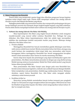 h
t
t
p
s
:
/
/
w
w
w
.
a
i
n
a
m
u
l
y
a
n
a
.
i
d
/
2
0
2
2
/
1
1
/
d
o
w
n
l
o
a
d
-
t
p
-
a
t
p
-
d
a
n
-
m
o
d
u
l
-
a
j
a
r
-
s
k
i
-
m
i
.
h
t
m
l
12
MODUL AJAR MADRASAH ALIYAH
SEJARAH KEBUDAYAAN ISLAM
L. Materi Pengayaan dan Remedial
Peserta didik yang memperoleh capaian tinggi akan diberikan pengayaan berupa kegiatan
tambahan terkait dengan kajian topik. Peserta didik mempelajari subtansi dan strategi dakwah
Khulafaurrasyidin dari referensi dan literatur yang relevan.
Sedangkan peserta didik yang menemukan kesulitan akan memperoleh pendampingan dari guru
berupa bimbingan personal atau kelompok dengan langkah-langkah kegiatan yang lebih sederhana.
Peserta didik diminta mempelajari kembali materi subtansi dan strategi dakwah Khulafaurrasyidin.
1. Subtansi dan strategi dakwah Abu Bakar Ash-Shiddiq
Masa kepemimpinan Abu Bakar yang singkat banyak dihabiskan untuk mengatasi
masalah-masalah yang muncul akibat wafatnya Rasulullah Saw. Berbagai hal yang
dilakukan Abu Bakar dalam kepemimpinannya tidak lain adalah ingin mewujudkan
stabilitas dan membangun kembali masyarakat muslim yang bersatu. Beberapa strategi
dilakukan Abu Bakar antara lain :
a. Peristiwa Riddah
Meninggalnya Rasulullah Saw banyak menimbulkan gejolak dikalangan umat Islam,
salah satunya adalah kaum murtad. Mereka menyatakan keluar dari Islam, ada juga yang
masih beriman dan menjalankan sholat tetapi tidak mau menunaikan zakat karena
beranggapan bahwa meninggalnya Rasulullah Saw berarti menggugurkan kewajiban
mereka untuk menunaikan zakat. Karena itu mereka menentang Abu Bakar.
Karena sikap keras kepala dan penentangan yang dapat membahayakan agama dan
pemerintahan, Abu Bakar menyelesaikan persoalan ini dengan apa yang disebut perang
Riddah (perang melawan keumurtadan). Khalid bin Walid adalah jendral yang banyak
berjasa dalam perang Riddah ini.
Masa pemerintahan Abu Bakar hampir sama dengan pada masa Rasulullah Saw,
bersifat sentral, kekuasaan legislative, ekskutif, dan yudikatif terpusat ditangan khalifah.
Selain menjalankan roda pemerintahan, khalifah juga melaksanakan hukum. Meskipun
demikian, seperti halnya Rasulullah Saw, Abu Bakar selalu mengajak sahabat-
sahabatnya untuk bermusyawarah
b. Kodifikasi al-Qur’an
Munculnya perang Riddah menimbulkan banyak korban termasuk para penghafal
Al-Qur‟an. Kenyataan ini sangat menghawatirkan dan merugikan. Oleh karena itu Umar
bin Khathab mengusulkan kepada Abu Bakar untuk mengumpulkan tulisan-tulisan Al-
Qur‟an menjadi satu buku.
 