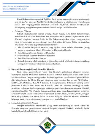 h
t
t
p
s
:
/
/
w
w
w
.
a
i
n
a
m
u
l
y
a
n
a
.
i
d
/
2
0
2
2
/
1
1
/
d
o
w
n
l
o
a
d
-
t
p
-
a
t
p
-
d
a
n
-
m
o
d
u
l
-
a
j
a
r
-
s
k
i
-
m
i
.
h
t
m
l
13
MODUL AJAR MADRASAH ALIYAH
SEJARAH KEBUDAYAAN ISLAM
Khalifah kemudian menunjuk Zaid bin Sabit untuk memimpin pengumpulan ayat-
ayat Al-Qur‟an tersebut. Zaid bin Sabit ditunjuk karena ia adalah sosok pemuda yang
cerdas dan berpengalaman mencatat ayat-ayat AlQur‟an. Proses kodifikasi ini
berlangsung hingga masa pemerintahan khalifah ketiga Usman bin Affan.
c. Perluasan Wilayah
Setelah menyelesaikan urusan perang dalam negeri, Abu Bakar berkonsentrasi
merealisasikan cita-cita Rasulullah Saw mengirimkan ekspedisi ke perbatasan Syiria
dibawah pimpinan Usamah. Selain itu Abu Bakar menugaskan empat orang panglima
yang berkonsentrasi mempersiapkan ekspedisi militer ke Syam. Beliau mengirimkan
lima devisi pasukan dengan tugas sebagai berikut :
1) Abu Ubaidah Ibn Jarrah, sahabat yang dijuluki amin hadzihi al-ummah (orang
terpercaya dari umat Islam) dikirimkan ke Himsh dan Humah
2) Yazid bin Abu Sufyan dikirim ke Damaskus
3) Syurahbil ibn Hasanah dikirim ke Yordania
4) Amr bin Ash dikirim ke Palestina
5) Ikrimah ibn Abu Jahal, pasukannya ditugaskan untuk selalu siap siaga menyokong
keempat devisi diatas bila membutuhkan bantuan.
2. Subtansi dan strategi dakwah Umar bin Khattab
Pada masa pemerintahan Umar bin Khathab gelombang ekspansi semakin
meningkat. Setelah Damaskus berhasil dikuasai, setahun kemudian Syiria jatuh dalam
kekuasaan Islam. Dengan menggunakan Syiria sebagai basis pertahanan, ekspansi berhasil
diteruskan hingga ke Mesir dibawah pimpinan Amr bin Ash dan ke Iraq 74 SEJARAH
KEBUDAYAAN ISLAM KELAS X Bersama 4 orang temanmu, diskusikan tentang sistem
pemilihan Khalifah Abu Bakar dan Khalifah Umar bin Khathab, bandingkan model
pemilihan keduanya, berikan pendapat kalian apa perbedaan dan persamaannya. dibawah
pimpinan Saad bin Abi Waqash. Dengan demikian pada masa kepemimpinan Umar bin
Khathab wilayah kekuasaan Islam sudah meliputi Jazirah Arabia,Palestina, Syiria,sebagian
besar wilayah Persia dan Mesir. Selain perluasan wilayah, Umar bin Khathab melakukan
beberapa strategi kepemimpinannya dengan beberapa hal berikut:
a. Mengatur Administrasi Negara
Dengan mencontoh administrasi yang sudah berkembang di Persia, Umar bin
Khathab mengatur pemerintahan menjadi delapan propinsi; Makkah, Madinah, Syiria,
Jazirah, Basrah, Kufah, Palestina, dan Mesir.
 