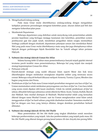 h
t
t
p
s
:
/
/
w
w
w
.
a
i
n
a
m
u
l
y
a
n
a
.
i
d
/
2
0
2
2
/
1
1
/
d
o
w
n
l
o
a
d
-
t
p
-
a
t
p
-
d
a
n
-
m
o
d
u
l
-
a
j
a
r
-
s
k
i
-
m
i
.
h
t
m
l
14
MODUL AJAR MADRASAH ALIYAH
SEJARAH KEBUDAYAAN ISLAM
b. MengeluarkanUndang-undang
Pada masa Umar mulai ditertibkannya undang-undang dengan mengadakan
kebijakan peraturan perundangan mengenai ketertiban pasar, ukuran dalam jual beli dan
mengatur kebersihan jalan pasar.
c. Membentuk Departeman
Beberapa departemen yang didirikan untuk menyokong roda pemerintahan adalah;
jawatan kepolisian yang bertugas menjaga keamanan dan ketertiban, penertiban system
pembayaran gaji dan pajak tanah, mendirikan pengadilan dalam rangka memisahkan
lembaga yudikatif dengan eksekutif, departemen pekerjaan umum dan mendirikan Baitul
Mal yang pada masa Umar mulai diterbitkannya mata uang dan juga ditetapkannya tahun
hijriyah dengan perhitungan hijrah Rasulullah Saw ke Yatsrib sebagai tahun pertama
Hijriyah.
3. Subtansi dan strategi dakwah Usman bin Affan
Selama kurang lebih 12 tahun masa pemerintahannya banyak terjadi gejolak internal
terutama paroh terakhir masa pemerintahannya. Beberapa hal yang terjadi dan menjadi
strategi kepemimpinan Usman bin Affan:
a. Perluasan wilayah
Daerah-daerah strategis yang sudah dikuasai Islam seperti Mesir dan Irak terus
dikembangkan dengan melakukan serangkaian ekspedisi militer yang terencana secara
cermat. Beberapa wilayah berhasil dikuasai meliputi Armenia, Tunisia, Cyprus, Rhoders dan
bagian yang tersisa dari Persia.
b. Pembukuan al-Qur’an Pada masa Usman terjadi perselisihan mengenai cara baca al-Qur‟an,
Usman memutuskan untuk melakukan penyeragaman cara baca al-Qur‟an. Cara baca inilah
yang secara resmi dipakai oleh kaum muslimin. Untuk itu setelah pembukuan al-Qur‟an
selesai, dibuatlah beberapa salinannya untuk dikirim ke Mesir, Syam, Yaman, Kuffah, Basrah
dan Makkah. Satu mushaf disimpan di Madinah. Mushaf-mushaf inilah yang kemudian
dikenal dengan nama Mushaf Usmani. saat itu Usman mengharuskan umat Islam untuk
menggunakan al-Qur‟an hasil salinan yang telah disebarkan tersebut. Sementara mushaf al-
Qur‟an dengan cara baca yang lainnya dibakar, dengan demikian perselisihan berhasil
dihindari.
4. Subtansi dan strategi dakwah Ali bin Abi Thalib
Masa pemerintahan Ali bin Abi thalib yang singkat dihabiskan untuk meredam
beberapa pemberontakan yang terjadi. Ada dua pemberontakan yang terjadi pada masa Ali
bin Abi Thalib yang dikenal dengan perang Jamal (antara Ali dan Aisyah) dan perang Siffin
 