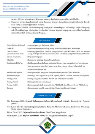 h
t
t
p
s
:
/
/
w
w
w
.
a
i
n
a
m
u
l
y
a
n
a
.
i
d
/
2
0
2
2
/
1
1
/
d
o
w
n
l
o
a
d
-
t
p
-
a
t
p
-
d
a
n
-
m
o
d
u
l
-
a
j
a
r
-
s
k
i
-
m
i
.
h
t
m
l
15
MODUL AJAR MADRASAH ALIYAH
SEJARAH KEBUDAYAAN ISLAM
(antara Ali dan Muawiyah). Beberapa strategi dan ketetapan Ali bin Abi Thalib :
a. Memecat kepala-kepala daerah yang diangkat Usman, kemudian mengirim kepala daerah
baru yang akan menggantikan mereka.
b. Mengambil kembali tanah-tanah yang dibagikan Usman kepada kerabatnya tanpa jalan yang
sah. Demikian juga hibah atau pemberian Utsman kepada siapapun yang tidak beralasan
diambil kembali untuk dikuasai Negara.
Amin Hadzihi al-Ummah : orang terpercaya dari umat Islam
Dakwah : Ajakan seseorang terhadap orang lain untuk mengikuti Ajakannya
Dewan Enam : Lembaga pemilihan khalifah yang dibentuk oleh Khalifah Umar bin Khatab
(Ahlul Halli Wal Aqdi) yang bertugas mealakukan seleksi para kandiadat yang akan menjadi khalifah
Diwan al-Kharraj : Departemen pajak
Khalifah : Pemimpin tertinggi dalam Negara Islam
Kodifikasi al-Qur’an : Kaidah penulisan kalimat-kalimat al-Quran yang mengalami perkembangan
dan penyempurnaan dari waktu ke waktu, hingga tulisan kalamullah itu
tercatat sampai saat ini.
Khulafaur Rasyidin : Para pemimpin pengganti yang mendapat petunjuk dari Allah Swt
Nidzamus Siyasi : Lembaga atau organisasi politik, seperti jabatan khalifah, kitabah, dan hijabah
Perang Jamal :Perang yang terjadi antara Ali bin Abi Thalib dan Isyah ra.
Perang Riddah : Perang melawan kemurtadan
Perang Shiffin : Perang yang terjadi antara Ali bin Abi Thalib dan Muawiyah bin Abi Sufyan
Tahkim : Penyelesaian konflik antar Ali dan Muawiyah bin Abi Sufyan
Elfa Tsuroyya, 2020. Sejarah Kebudayaan Islam, XI Madrasah Aliyah, Kementerian Agama,
Jakarta
Ibnu Katsir, 1418 H. Sejarah lengkap Khulafa’ur Rasyidin. Muhammad Ahsan bin Usman, 2018. Senja
Media Utama: Sukmajaya.
Rizem Aizid, 2015. Sejarah Peradaban Islam, Diva Press, Yogyakarta.
Badri Yatim, 2017. Sejarah Peradaban Islam, PT. Rajagrafindo Persada, Depok.
GLOSARIUM
DAFTAR PUSTAKA
 