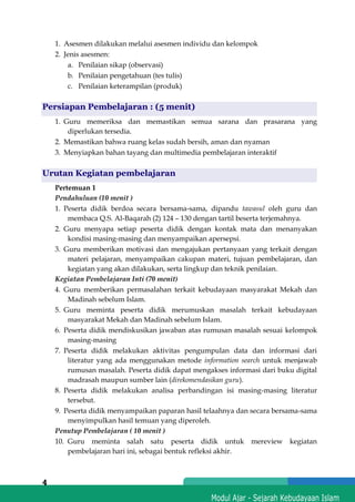 h
t
t
p
s
:
/
/
w
w
w
.
a
i
n
a
m
u
l
y
a
n
a
.
i
d
/
2
0
2
2
/
1
1
/
d
o
w
n
l
o
a
d
-
t
p
-
a
t
p
-
d
a
n
-
m
o
d
u
l
-
a
j
a
r
-
s
k
i
-
m
i
.
h
t
m
l
4
1. Asesmen dilakukan melalui asesmen individu dan kelompok
2. Jenis asesmen:
a. Penilaian sikap (observasi)
b. Penilaian pengetahuan (tes tulis)
c. Penilaian keterampilan (produk)
Persiapan Pembelajaran : (5 menit)
1. Guru memeriksa dan memastikan semua sarana dan prasarana yang
diperlukan tersedia.
2. Memastikan bahwa ruang kelas sudah bersih, aman dan nyaman
3. Menyiapkan bahan tayang dan multimedia pembelajaran interaktif
Urutan Kegiatan pembelajaran
Pertemuan 1
Pendahuluan (10 menit )
1. Peserta didik berdoa secara bersama-sama, dipandu tawasul oleh guru dan
membaca Q.S. Al-Baqarah (2) 124 – 130 dengan tartil beserta terjemahnya.
2. Guru menyapa setiap peserta didik dengan kontak mata dan menanyakan
kondisi masing-masing dan menyampaikan apersepsi.
3. Guru memberikan motivasi dan mengajukan pertanyaan yang terkait dengan
materi pelajaran, menyampaikan cakupan materi, tujuan pembelajaran, dan
kegiatan yang akan dilakukan, serta lingkup dan teknik penilaian.
Kegiatan Pembelajaran Inti (70 menit)
4. Guru memberikan permasalahan terkait kebudayaan masyarakat Mekah dan
Madinah sebelum Islam.
5. Guru meminta peserta didik merumuskan masalah terkait kebudayaan
masyarakat Mekah dan Madinah sebelum Islam.
6. Peserta didik mendiskusikan jawaban atas rumusan masalah sesuai kelompok
masing-masing
7. Peserta didik melakukan aktivitas pengumpulan data dan informasi dari
literatur yang ada menggunakan metode information search untuk menjawab
rumusan masalah. Peserta didik dapat mengakses informasi dari buku digital
madrasah maupun sumber lain (direkomendasikan guru).
8. Peserta didik melakukan analisa perbandingan isi masing-masing literatur
tersebut.
9. Peserta didik menyampaikan paparan hasil telaahnya dan secara bersama-sama
menyimpulkan hasil temuan yang diperoleh.
Penutup Pembelajaran ( 10 menit )
10. Guru meminta salah satu peserta didik untuk mereview kegiatan
pembelajaran hari ini, sebagai bentuk refleksi akhir.
 