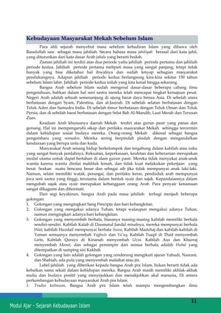 h
t
t
p
s
:
/
/
w
w
w
.
a
i
n
a
m
u
l
y
a
n
a
.
i
d
/
2
0
2
2
/
1
1
/
d
o
w
n
l
o
a
d
-
t
p
-
a
t
p
-
d
a
n
-
m
o
d
u
l
-
a
j
a
r
-
s
k
i
-
m
i
.
h
t
m
l
11
Kebudayaan Masyarakat Mekah Sebelum Islam
Para ahli sejarah menyebut masa sebelum kehadiran Islam yang dibawa oleh
Rasulullah saw. sebagai masa jahiliah. Secara bahasa masa jahiliyah berasal dari kata jahil,
yang diturunkan dari kata dasar Arab jahala yang berarti bodoh.
Zaman jahiliah ini terdiri atas dua periode yaitu jahiliah periode pertama dan jahiliah
periode kedua. Jahiliah periode pertama meliputi masa yang sangat panjang, tetapi tidak
banyak yang bisa diketahui hal ihwalnya dan sudah lenyap sebagian masyarakat
pendukungnya. Adapun jahiliah periode kedua berlangsung kira-kira sekitar 150 tahun
sebelum Islam lahir. Jahiliah periode kedua inilah yang kita kenal hingga sekarang.
Bangsa Arab sebelum Islam sudah mengenal dasar-dasar beberapa cabang ilmu
pengetahuan, bahkan dalam hal seni sastra mereka telah mencapai tingkat kemajuan pesat.
Negeri Arab adalah sebuah semenanjung di ujung barat daya benua Asia. Di sebelah utara
berbatasan dengan Syam, Palestina, dan al-Jazirah. Di sebelah selatan berbatasan dengan
Teluk Aden dan Samudra India. Di sebelah timur berbatasan dengan Teluk Oman dan Teluk
Persia; dan di sebelah barat berbatasan dengan Selat Bab Al-Mandib, Laut Merah dan Terusan
Zues.
Keadaan Arab khususnya daerah Mekah terdiri atas gurun pasir yang panas dan
gersang. Hal ini mempengaruhi sikap dan perilaku masyarakat Mekah sehingga tercermin
dalam kehidupan sosial budaya mereka. Orang-orang Mekah dikenal sebagai bangsa
pengembara yang nomaden. Mereka sering berpindah pindah dengan mengandalkan
kendaraan yang berupa unta dan kuda.
Masyarakat Arab senang hidup berkelompok dan tergabung dalam kabilah atau suku
yang sangat banyak jumlahnya. Kekuatan, keperkasaan, keuletan dan keberanian merupakan
modal utama untuk dapat bertahan di alam gurun pasir. Mereka tidak menyukai anak-anak
wanita karena wanita dinilai makhluk lemah, dan tidak kuat melakukan pekerjaan yang
berat. Seakan suatu bencana besar dan sebagai aib jika tidak mempunyai anak laki-laki.
Namun, selain memiliki watak, perangai, dan perilaku keras, penduduk arab mempunyai
jiwa seni sastra yang tinggi, terutama dalam bentuk syair dan sajak. Kepandaiannya dalam
mengubah sajak atau syair merupakan kebanggaan orang Arab. Para penyair kenamaan
sangat dikagumi dan dihormati.
Dari segi keyakinan, bangsa Arab pada masa jahiliah terbagi menjadi beberapa
golongan:
1. Golongan yang mengingkari Sang Pencipta dan hari kebangkitan.
2. Golongan yang mengakui adanya Tuhan, tetapi walaupun mengakui adanya Tuhan,
namun mengingkari adanya hari kebangkitan.
3. Golongan yang menyembah berhala, biasanya masing-masing kabilah memiliki berhala
sendiri-sendiri. Kabilah Kalab di Daumatul Jandal misalnya, mereka mempunyai berhala
Wad, kabilah Huzdail mempunyai berhala Suwa, Kabilah Madzhaj dan kabilah-kabilah di
Yaman semuanya menyembah Yaghuts dan Ya’uq, Kabilah Tsaqif di Thaif menyembah
Latta, Kabilah Qurays di Kinanah menyembah Uzza. Kabilah Aus dan Khazraj
menyembah Manat, dan sebagai pemimpin dari semua berhala adalah Hubal yang
ditempatkan di samping sisi Kakbah
4. Golongan yang lain adalah golongan yang cenderung mengikuti ajaran Yahudi, Nasrani,
dan Shabiah, ada pula yang menyembah malaikat atau jin.
Label jahiliah yang diberikan kepada bangsa Arab pra Islam, bukan berarti tidak ada
kebaikan sama sekali dalam kehidupan mereka. Bangsa Arab masih memiliki akhlak-akhak
mulia dan budaya positif yang menyejukkan dan menakjubkan akal manusia, Di antara
perkembangan kebudayaan masyarakat Arab pra Islam:
1. Tradisi keilmuan. Bangsa Arab pra Islam telah mampu mengembangkan ilmu
 