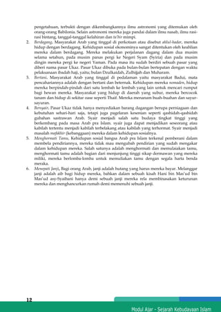 h
t
t
p
s
:
/
/
w
w
w
.
a
i
n
a
m
u
l
y
a
n
a
.
i
d
/
2
0
2
2
/
1
1
/
d
o
w
n
l
o
a
d
-
t
p
-
a
t
p
-
d
a
n
-
m
o
d
u
l
-
a
j
a
r
-
s
k
i
-
m
i
.
h
t
m
l
12
pengetahuan, terbukti dengan dikembangkannya ilmu astronomi yang ditemukan oleh
orang-orang Babilonia. Selain astronomi mereka juga pandai dalam ilmu nasab, ilmu rasi-
rasi bintang, tanggal-tanggal kelahiran dan ta’bir mimpi.
2. Berdagang. Masyarakat Arab yang tinggal di perkotaan atau disebut ahlul-hadar, mereka
hidup dengan berdagang. Kehidupan sosial ekonominya sangat ditentukan oleh keahlian
mereka dalam berdagang. Mereka melakukan perjalanan dagang dalam dua musim
selama setahun, pada musim panas pergi ke Negeri Syam (Syiria) dan pada musim
dingin mereka pergi ke negeri Yaman. Pada masa itu sudah berdiri sebuah pasar yang
diberi nama pasar Ukaz. Pasar Ukaz dibuka pada bulan-bulan bertepatan dengan waktu
pelaksanaan ibadah haji, yaitu; bulan Dzulkaidah, Zulhijjah dan Muharam.
3. Bertani. Masyarakat Arab yang tinggal di pedalaman yaitu masyarakat Badui, mata
pencahariannya adalah dengan bertani dan beternak. Kehidupan mereka nomaden, hidup
mereka berpindah-pindah dari satu lembah ke lembah yang lain untuk mencari rumput
bagi hewan mereka. Masyarakat yang hidup di daerah yang subur, mereka bercocok
tanam dan hidup di sekitar oase seperti Thaif. Mereka menanam buah-buahan dan sayur-
sayuran.
4. Bersyair. Pasar Ukaz tidak hanya menyediakan barang dagangan berupa perniagaan dan
kebutuhan sehari-hari saja, tetapi juga pagelaran kesenian seperti qashidah-qashidah
gubahan sastrawan Arab. Syair menjadi salah satu budaya tingkat tinggi yang
berkembang pada masa Arab pra Islam. syair juga dapat menjadikan seseorang atau
kabilah tertentu menjadi kabilah terbelakang atau kabilah yang terhormat. Syair menjadi
masalah mafakhir (kebanggaan) mereka dalam kehidupan sosialnya.
5. Menghormati Tamu, Kehidupan sosial bangsa Arab pra Islam terkenal pemberani dalam
membela pendiriannya, mereka tidak mau mengubah pendirian yang sudah mengakar
dalam kehidupan mereka. Salah satunya adalah menghormati dan memulaiakan tamu,
menghormati tamu adalah bagian dari menjunjung tinggi sikap dermawan yang mereka
miliki, mereka berlomba-lomba untuk memuliakan tamu dengan segala harta benda
meraka.
6. Menepati Janji, Bagi orang Arab, janji adalah hutang yang harus mereka bayar. Melanggar
janji adalah aib bagi hidup mereka, bahkan dalam sebuah kisah Hani bin Mas’ud bin
Mas’ud asy-Syaibani hanya demi sebuah janji mereka rela membinasakan keturunan
mereka dan menghancurkan rumah demi memenuhi sebuah janji.
 