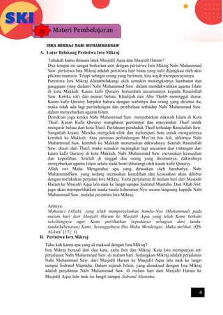 h
t
t
p
s
:
/
/
w
w
w
.
a
i
n
a
m
u
l
y
a
n
a
.
i
d
/
2
0
2
2
/
1
1
/
d
o
w
n
l
o
a
d
-
t
p
-
a
t
p
-
d
a
n
-
m
o
d
u
l
-
a
j
a
r
-
s
k
i
-
m
i
.
h
t
m
l
4
ISRA MIKRAJ NABI MUHAMMADSAW
A. Latar Belakang Peristiwa Isra Mikraj
Tahukah kamu dimana letak Masjidil Aqsa dan Masjidil Haram?
Dua tempat ini sangat berkaitan erat dengan peristiwa Isra Mikraj Nabi Muhammad
Saw. peristiwa Isra Mikraj adalah peristiwa luar biasa yang sulit dijangkau oleh akal
pikiran manusia. Tetapi sebagai orang yang beriman, kita wajib mempercayainya.
Peristiwa Isra Mikraj dilatarbelakangi oleh semakin meningkatnya hambatan dan
gangguan yang dialami Nabi Muhammad Saw. dalam mendakwahkan agama Islam
di kota Makkah. Kaum kafir Quraisy bertambah ancamannya kepada Rasulullah
Saw. Ketika istri dan paman beliau, Khadijah dan Abu Thalib meninggal dunia.
Kaum kafir Quraisy berpikir bahwa dengan wafatnya dua orang yang dicintai itu,
maka tidak ada lagi perlindungan dan pembelaan terhadap Nabi Muhammad Saw.
dalam menyebarkan agama Islam.
Demikian juga ketika Nabi Muhammad Saw. menyebarkan dakwah Islam di Kota
Thaif, Kaum Kafir Quraisy menghasut pemimpin dan masyarakat Thaif untuk
mengusir beliau dari kota Thaif. Perlakuan penduduk Thaif terhadap Rasulullah Saw.
Sangatlah kejam. Mereka mengolok-olok dan melempari batu untuk mengusirnya
kembali ke Makkah. Atas jaminan perlindungan Mut’im bin Adi, akhirnya Nabi
Muhammad Saw. kembali ke Makkah meneruskan dakwahnya. Setelah Rasulullah
Saw. diusir dari Thaif, maka semakin meningkat lagi ancaman dan rintangan dari
kaum kafir Quraisy di kota Makkah. Nabi Muhammad Saw. merasakan kesusahan
dan kepedihan. Setelah di tinggal dua orang yang dicintainya, dakwahnya
menyebarkan agama Islam selalu tiada henti dihalangi oleh kaum kafir Quraisy.
Allah swt Maha Mengetahui apa yang dirasakan oleh hambanya. Nabi
MuhammadSaw. yang sedang merasakan kesedihan dan kesusahan akan dihibur
dengan melakukan perjalan Isra Mikraj. Yaitu perjalanan di malam hari dari Masjidil
Haram ke Masjidil Aqsa lalu naik ke langit sampai Sidratul Muntaha. Dan Allah Swt.
juga akan memperlihatkan tanda-tanda kebesaran-Nya secara langsung kepada Nabi
Muhammad Saw. melalui peristiwa Isra Mikraj.
72 SEJARAH KEBUDAYAAN SEJARAH KEBUDAYAAN ISLAM – KELAS
Artinya:
Mahasuci (Allah), yang telah memperjalankan hamba-Nya (Muhammad) pada
malam hari dari Masjidil Haram ke Masjidil Aqsa yang telah Kami berkahi
sekelilingnya agar Kami perlihatkan kepadanya sebagian dari tanda-
tanda(kebesaran) Kami, Sesungguhnya Dia Maha Mendengar, Maha melihat. (QS.
Al-Isra’ [17]: 1)
B. Peristiwa Isra Mikraj
Tahu kah kamu apa yang di maksud dengan Isra Mikraj?
Isra Mikraj berasal dari dua kata, yaitu Isra dan Mikraj. Kata Isra mempunyai arti
perjalanan Nabi Muhammad Saw. di malam hari. Sedangkan Mikraj adalah perjalanan
Nabi Muhammad Saw. dari Masjidil Haram ke Masjidil Aqsa lalu naik ke langit
sampai Sidratul Muntaha. Dalam sejarah Islam, yang dimaksud dengan Isra Mikraj
adalah perjalanan Nabi Muhammad Saw. di malam hari dari Masjidil Haram ke
Masjidil Aqsa lalu naik ke langit sampai Sidratul Muntaha.SEJARAAAN ISLAM
– – KELAS7 I3V
Materi Pembelajaran
10
 