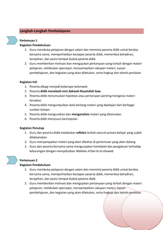 h
t
t
p
s
:
/
/
w
w
w
.
a
i
n
a
m
u
l
y
a
n
a
.
i
d
/
2
0
2
2
/
1
1
/
d
o
w
n
l
o
a
d
-
t
p
-
a
t
p
-
d
a
n
-
m
o
d
u
l
-
a
j
a
r
-
s
k
i
-
m
i
.
h
t
m
l
Langkah-Langkah Pembelajaran
Pertemuan 1
Kegiatan Pendahuluan
1. Guru membuka pelajaran dengan salam dan meminta peserta didik untuk berdoa
bersama-sama, memperhatikan kesiapan peserta didik, memeriksa kehadiran,
kerapihan, dan posisi tempat duduk peserta didik.
2. Guru memberikan motivasi dan mengajukan pertanyaan yang terkait dengan materi
pelajaran, melakukan apersepsi, menyampaikan cakupan materi, tujuan
pembelajaran, dan kegiatan yang akan dilakukan, serta lingkup dan teknik penilaian.
Kegiatan Inti
1. Peserta dibagi menjadi beberapa kelompok
2. Peserta didik menelaah misi dakwah Rasulullah Saw.
3. Peserta didik merumuskan hipotesis atau pertanyaan penting mengenai materi
tersebut.
4. Peserta didik mengumpulkan data tentang materi yang dipelajari dari berbagai
sumber belajar.
5. Peserta didik menguraikan dan menganalisis materi yang ditemukan.
6. Peserta didik menyusun kesimpulan
Kegiatan Penutup
1. Guru dan peserta didik melakukan refleksi terkait seluruh proses belajar yang sudah
dilaksanakan
2. Guru menyampaikan materi yang akan dibahas di pertemuan yang akan datang
3. Guru dan peserta bersama-sama mengucapkan hamdalah dan pengakuan terhadap
kekurangan dengan menyebutkan Wallahu A’lam bi al-shawab
Pertemuan 2
Kegiatan Pendahuluan
1. Guru membuka pelajaran dengan salam dan meminta peserta didik untuk berdoa
bersama-sama, memperhatikan kesiapan peserta didik, memeriksa kehadiran,
kerapihan, dan posisi tempat duduk peserta didik.
2. Guru memberikan motivasi dan mengajukan pertanyaan yang terkait dengan materi
pelajaran, melakukan apersepsi, menyampaikan cakupan materi, tujuan
pembelajaran, dan kegiatan yang akan dilakukan, serta lingkup dan teknik penilaian.
 