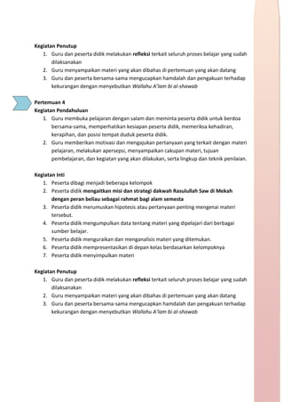 h
t
t
p
s
:
/
/
w
w
w
.
a
i
n
a
m
u
l
y
a
n
a
.
i
d
/
2
0
2
2
/
1
1
/
d
o
w
n
l
o
a
d
-
t
p
-
a
t
p
-
d
a
n
-
m
o
d
u
l
-
a
j
a
r
-
s
k
i
-
m
i
.
h
t
m
l
Kegiatan Penutup
1. Guru dan peserta didik melakukan refleksi terkait seluruh proses belajar yang sudah
dilaksanakan
2. Guru menyampaikan materi yang akan dibahas di pertemuan yang akan datang
3. Guru dan peserta bersama-sama mengucapkan hamdalah dan pengakuan terhadap
kekurangan dengan menyebutkan Wallahu A’lam bi al-shawab
Pertemuan 4
Kegiatan Pendahuluan
1. Guru membuka pelajaran dengan salam dan meminta peserta didik untuk berdoa
bersama-sama, memperhatikan kesiapan peserta didik, memeriksa kehadiran,
kerapihan, dan posisi tempat duduk peserta didik.
2. Guru memberikan motivasi dan mengajukan pertanyaan yang terkait dengan materi
pelajaran, melakukan apersepsi, menyampaikan cakupan materi, tujuan
pembelajaran, dan kegiatan yang akan dilakukan, serta lingkup dan teknik penilaian.
Kegiatan Inti
1. Peserta dibagi menjadi beberapa kelompok
2. Peserta didik mengaitkan misi dan strategi dakwah Rasulullah Saw di Mekah
dengan peran beliau sebagai rahmat bagi alam semesta
3. Peserta didik merumuskan hipotesis atau pertanyaan penting mengenai materi
tersebut.
4. Peserta didik mengumpulkan data tentang materi yang dipelajari dari berbagai
sumber belajar.
5. Peserta didik menguraikan dan menganalisis materi yang ditemukan.
6. Peserta didik mempresentasikan di depan kelas berdasarkan kelompoknya
7. Peserta didik menyimpulkan materi
Kegiatan Penutup
1. Guru dan peserta didik melakukan refleksi terkait seluruh proses belajar yang sudah
dilaksanakan
2. Guru menyampaikan materi yang akan dibahas di pertemuan yang akan datang
3. Guru dan peserta bersama-sama mengucapkan hamdalah dan pengakuan terhadap
kekurangan dengan menyebutkan Wallahu A’lam bi al-shawab
 