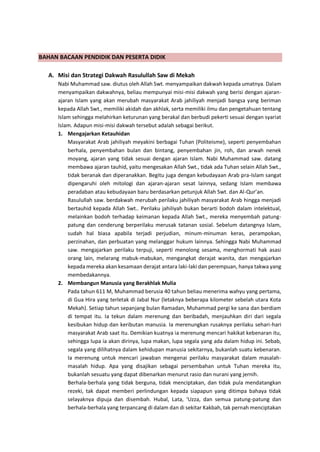 h
t
t
p
s
:
/
/
w
w
w
.
a
i
n
a
m
u
l
y
a
n
a
.
i
d
/
2
0
2
2
/
1
1
/
d
o
w
n
l
o
a
d
-
t
p
-
a
t
p
-
d
a
n
-
m
o
d
u
l
-
a
j
a
r
-
s
k
i
-
m
i
.
h
t
m
l
BAHAN BACAAN PENDIDIK DAN PESERTA DIDIK
A. Misi dan Strategi Dakwah Rasulullah Saw di Mekah
Nabi Muhammad saw. diutus oleh Allah Swt. menyampaikan dakwah kepada umatnya. Dalam
menyampaikan dakwahnya, beliau mempunyai misi-misi dakwah yang berisi dengan ajaran-
ajaran Islam yang akan merubah masyarakat Arab jahiliyah menjadi bangsa yang beriman
kepada Allah Swt., memiliki akidah dan akhlak, serta memiliki ilmu dan pengetahuan tentang
Islam sehingga melahirkan keturunan yang berakal dan berbudi pekerti sesuai dengan syariat
Islam. Adapun misi-misi dakwah tersebut adalah sebagai berikut.
1. Mengajarkan Ketauhidan
Masyarakat Arab jahiliyah meyakini berbagai Tuhan (Politeisme), seperti penyembahan
berhala, penyembahan bulan dan bintang, penyembahan jin, roh, dan arwah nenek
moyang, ajaran yang tidak sesuai dengan ajaran Islam. Nabi Muhammad saw. datang
membawa ajaran tauhid, yaitu mengesakan Allah Swt., tidak ada Tuhan selain Allah Swt.,
tidak beranak dan diperanakkan. Begitu juga dengan kebudayaan Arab pra-Islam sangat
dipengaruhi oleh mitologi dan ajaran-ajaran sesat lainnya, sedang Islam membawa
peradaban atau kebudayaan baru berdasarkan petunjuk Allah Swt. dan Al-Qur’an.
Rasulullah saw. berdakwah merubah perilaku jahiliyah masyarakat Arab hingga menjadi
bertauhid kepada Allah Swt.. Perilaku jahiliyah bukan berarti bodoh dalam intelektual,
melainkan bodoh terhadap keimanan kepada Allah Swt., mereka menyembah patung-
patung dan cenderung berperilaku merusak tatanan sosial. Sebelum datangnya Islam,
sudah hal biasa apabila terjadi perjudian, minum-minuman keras, perampokan,
perzinahan, dan perbuatan yang melanggar hukum lainnya. Sehingga Nabi Muhammad
saw. mengajarkan perilaku terpuji, seperti menolong sesama, menghormati hak asasi
orang lain, melarang mabuk-mabukan, mengangkat derajat wanita, dan mengajarkan
kepada mereka akan kesamaan derajat antara laki-laki dan perempuan, hanya takwa yang
membedakannya.
2. Membangun Manusia yang Berakhlak Mulia
Pada tahun 611 M, Muhammad berusia 40 tahun beliau menerima wahyu yang pertama,
di Gua Hira yang terletak di Jabal Nur (letaknya beberapa kilometer sebelah utara Kota
Mekah). Setiap tahun sepanjang bulan Ramadan, Muhammad pergi ke sana dan berdiam
di tempat itu. Ia tekun dalam merenung dan beribadah, menjauhkan diri dari segala
kesibukan hidup dan keributan manusia. Ia merenungkan rusaknya perilaku sehari-hari
masyarakat Arab saat itu. Demikian kuatnya ia merenung mencari hakikat kebenaran itu,
sehingga lupa ia akan dirinya, lupa makan, lupa segala yang ada dalam hidup ini. Sebab,
segala yang dilihatnya dalam kehidupan manusia sekitarnya, bukanlah suatu kebenaran.
Ia merenung untuk mencari jawaban mengenai perilaku masyarakat dalam masalah-
masalah hidup. Apa yang disajikan sebagai persembahan untuk Tuhan mereka itu,
bukanlah sesuatu yang dapat dibenarkan menurut rasio dan nurani yang jernih.
Berhala-berhala yang tidak berguna, tidak menciptakan, dan tidak pula mendatangkan
rezeki, tak dapat memberi perlindungan kepada siapapun yang ditimpa bahaya tidak
selayaknya dipuja dan disembah. Hubal, Lata, ‘Uzza, dan semua patung-patung dan
berhala-berhala yang terpancang di dalam dan di sekitar Kakbah, tak pernah menciptakan
 