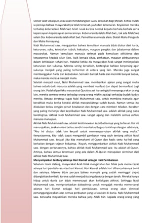 h
t
t
p
s
:
/
/
w
w
w
.
a
i
n
a
m
u
l
y
a
n
a
.
i
d
/
2
0
2
2
/
1
1
/
d
o
w
n
l
o
a
d
-
t
p
-
a
t
p
-
d
a
n
-
m
o
d
u
l
-
a
j
a
r
-
s
k
i
-
m
i
.
h
t
m
l
seekor lalat sekalipun, atau akan mendatangkan suatu kebaikan bagi Mekah. Ketika itulah
ia percaya bahwa masyarakatnya telah tersesat, jauh dari kebenaran. Keyakinan mereka
terhadap keberadaan Allah Swt. telah rusak karena tunduk kepada berhala-berhala serta
kepercayaan-kepercayaan semacamnya. Kebenaran itu ialah Allah Swt., tak ada Allah Swt
selain Dia. Kebenaran itu ialah Allah Swt. Pemelihara semesta alam. Dialah Maha Pengasih
dan Maha Penyayang.
Nabi Muhammad saw. mengajarkan bahwa kemuliaan manusia tidak diukur dari harta,
keturunan, suku, keindahan tubuh, kekuatan, maupun pangkat dan jabatannya dalam
masyarakat. Namun kemuliaan manusia terletak pada kemuliaan akhlaknya dan
ketaatannya kepada Allah Swt., baik berupa sikap, perkataan, maupun perbuatannya
dalam kehidupan sehari-hari. Padahal ketika itu masyarakat Arab sangat menonjolkan
keturunan dan sukunya. Mereka sering berselisih, bertengkar bahkan berperang agar
sukunya menjadi yang paling terhormat di antara yang lain. Mereka juga sangat
membanggakan harta dan kedudukan. Semakin banyak harta dan memiliki banyak budak,
maka mereka merasa menjadi mulia.
Setelah menjadi rasul, Nabi Muhammad saw. memberikan ajaran yang sangat mulia
bahwa sebaik-baik manusia adalah yang memberi manfaat dan dapat bermanfaat bagi
orang lain. Padahal perilaku masyarakat Quraisy saat itu seringkali menyengsarakan orang
lain, mereka semena-mena terhadap orang-orang miskin apalagi terhadap budak-budak
mereka. Betapa beratnya tugas Nabi Muhammad saw. untuk membina manusia agar
berakhlak mulia ketika kondisi akhlak masyarakatnya sudah buruk. Namun semua itu
dilakukan beliau dengan penuh kesabaran dan dengan cara memberi teladan. Karakter
yang paling menonjol dari kepribadian Nabi Muhammad saw. adalah akhlak yang tiada
bandingnya. Akhlak Nabi Muhammad saw. sangat agung dan melebihi semua akhlak
manusia mana pun.
Akhlak Nabi Muhammad saw. adalah keistimewaan kepribadiannya yang terbesar. Hal ini
menunjukkan, seakan-akan beliau sendiri membatasi tugas risalahnya dengan sabdanya,
“Aku ini diutus tidak lain kecuali untuk menyempurnakan akhlak yang mulia.”
Kenyataannya, kita tidak dapat mengambil gambaran yang utuh tentang akhlak Nabi
Muhammad saw. kecuali jika kita memahami Al-Quran dan hadis serta hal-hal yang
berkaitan dengan sejarah hidupnya. ‘Aisyah, menggambarkan akhlak Nabi Muhammad
saw. dengan perkataannya, bahwa akhlak Nabi Muhammad saw. itu adalah Al-Quran.
Artinya, bahwa semua ketentuan yang ada dalam Al-Quran merupakan cerminan dari
akhlak Nabi Muhammad saw.
3. Menyampaikan tentang Adanya Hari Kiamat sebagai Hari Pembalasan
Sebelum Islam datang, masyarakat Arab tidak mengetahui dan tidak pula memercayai
adanya hari pembalasan atau hari kiamat. Hari kiamat adalah hari dihancurkannya bumi
dan seisinya. Mereka tidak percaya bahwa manusia yang sudah meninggal dapat
dibangkitkan kembali, karena sudah menjadi tulang dan rata dengan tanah. Mereka hanya
hidup untuk dunia dan tidak memercayai akan kehidupan akhirat. Sehingga Nabi
Muhammad saw. memprioritaskan dakwahnya untuk mengajak mereka memercayai
adanya hari kiamat sebagai hari pembalasan, semua orang akan dimintai
pertanggungjawaban atas semua perbuatan yang ia lakukan di dunia. Nabi Muhammad
saw. berusaha meyakinkan mereka bahwa janji Allah Swt. kepada orang-orang yang
 