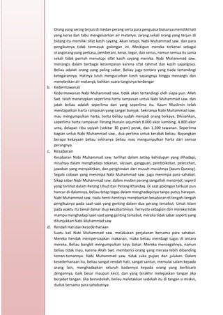 h
t
t
p
s
:
/
/
w
w
w
.
a
i
n
a
m
u
l
y
a
n
a
.
i
d
/
2
0
2
2
/
1
1
/
d
o
w
n
l
o
a
d
-
t
p
-
a
t
p
-
d
a
n
-
m
o
d
u
l
-
a
j
a
r
-
s
k
i
-
m
i
.
h
t
m
l
Orang yang sering terjun di medan perang serta para penguasa biasanya memiliki hati
yang keras dan tabu mengeluarkan air matanya. Jarang sekali orang yang terjun di
bidang itu memiliki sifat kasih sayang. Akan tetapi, Nabi Muhammad saw. dan para
pengikutnya tidak termasuk golongan ini. Meskipun mereka terkenal sebagai
orangorang yang perkasa, pemberani, keras, tegar, dan serius, namun semua itu sama
sekali tidak pernah menutupi sifat kasih sayang mereka. Nabi Muhammad saw.
menangis dalam berbagai kesempatan karena sifat rahmat dan kasih sayangnya.
Beliau adalah orang yang paling sabar. Beliau juga tentara yang tiada tertandingi
ketegarannya. Hatinya luluh mengucurkan kasih sayangnya hingga menangis dan
meneteskan air matanya, bahkan suara tangisnya terdengar
b. Kedermawanan
Kedermawanan Nabi Muhammad saw. tidak akan tertandingi oleh siapa pun. Allah
Swt. telah menetapkan seperlima harta rampasan untuk Nabi Muhammad saw. dan
jatah beliau adalah seperlima dari yang seperlima itu. Kaum Muslimin telah
mendapatkan harta rampasan yang sangat banyak. Sekiranya Nabi Muhammad saw.
mau mengumpulkan harta, tentu beliau sudah menjadi orang terkaya. Dikisahkan,
seperlima harta rampasan Perang Hunain sejumlah 8.000 ekor kambing, 4.800 ekor
unta, delapan ribu uqiyah (sekitar 30 gram) perak, dan 1.200 tawanan. Seperlima
bagian untuk Nabi Muhammad saw., dua perlima untuk kerabat beliau. Bayangkan
berapa kekayaan beliau sekiranya beliau mau mengumpulkan harta dari semua
perangnya.
c. Kesabaran
Kesabaran Nabi Muhammad saw. terlihat dalam setiap kehidupan yang dihadapi,
misalnya dalam menghadapi tekanan, siksaan, gangguan, pemboikotan, pelecehan,
jawaban yang menyakitkan, dan penghinaan dari musuh-musuhnya (kaum Quraisy).
Segala cobaan yang menimpa Nabi Muhammad saw. juga menimpa para sahabat.
Sikap sabar Nabi Muhammad saw. dalam medan perang sangatlah menonjol, seperti
yang terlihat dalam Perang Uhud dan Perang Khandaq. Di saat golongan terkuat pun
hancur di dalamnya, beliau tetap tegas dalam menghadapinya tanpa putus harapan.
Nabi Muhammad saw. tiada henti-hentinya menebarkan kesabaran di tengah-tengah
pengikutnya pada saat-saat yang genting dalam dua perang tersebut. Umat Islam
pada waktu itu benar-benar diuji kesabarannya. Ternyata sebagian dari mereka tidak
mampu menghadapi saat-saat yang genting tersebut, mereka tidak sabar seperti yang
ditunjukkan Nabi Muhammad saw
d. Rendah Hati dan Kesederhanaan
Suatu kali Nabi Muhammad saw. melakukan perjalanan bersama para sahabat.
Mereka hendak mempersiapkan makanan, maka beliau membagi tugas di antara
mereka. Beliau bangkit mengumpulkan kayu bakar. Mereka mencegahnya, namun
beliau tidak mau, karena Allah Swt. membenci orang yang merasa lebih dibanding
teman-temannya. Nabi Muhammad saw. tidak suka pujian dan julukan. Dalam
kesederhanaan itu, beliau sangat rendah hati, sangat santun, memulai salam kepada
orang lain, menghadapkan seluruh badannya kepada orang yang berbicara
dengannya, baik besar maupun kecil, dan yang terakhir melepaskan tangan jika
berjabat tangan. Jika bersedekah, beliau meletakkan sedekah itu di tangan si miskin,
duduk bersama para sahabatnya
 