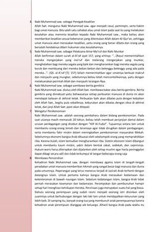 h
t
t
p
s
:
/
/
w
w
w
.
a
i
n
a
m
u
l
y
a
n
a
.
i
d
/
2
0
2
2
/
1
1
/
d
o
w
n
l
o
a
d
-
t
p
-
a
t
p
-
d
a
n
-
m
o
d
u
l
-
a
j
a
r
-
s
k
i
-
m
i
.
h
t
m
l
4. Nabi Muhammad saw. sebagai Penegak Keadilan
Allah Swt. mengutus Nabi Muhammad saw. agar menjadi rasul, pemimpin, serta hakim
bagi umat manusia. Bila salah satu sahabat atau umat Islam pada saat itu yang melakukan
kesalahan atau meminta keadilan kepada Nabi Muhammad saw., maka beliau akan
memberikan keadilan sesuai kebenaran yang ditentukan Allah dalam Al-Qur’an, sehingga
umat manusia akan merasakan keadilan, yaitu orang yang benar dibela dan orang yang
bersalah hendaknya diberi hukuman atas kesalahannya.
5. Nabi Muhammad saw. sebagai Pelaksana Amar Ma’ruf dan Nahi Munkar
Allah berfirman dalam surah al-A’raf ayat 157, yang artinya: “...(Rasul memerintahkan
mereka mengerjakan yang ma‘ruf dan melarang mengerjakan yang munkar,
menghalalkan bagi mereka segala yang baik dan mengharamkan bagi mereka segala yang
buruk dan membuang dari mereka beban-beban dan belenggu-belenggu yang ada pada
mereka...”. (QS. al-A’raf [7]: 157) Selain memerintahkan agar umatnya berbuat makruf
dan menjauhi yang mungkar, sebelumnya beliau telah mencontohkannya, yaitu dengan
melaksanakan perintah Allah dan menjauhi larangan-Nya.
6. Nabi Muhammad saw. sebagai pembawa berita gembira
Nabi Muhammad saw. diutus oleh Allah Swt. membawa kabar atau berita gembira. Berita
gembira yang dimaksud yaitu bahwasanya setiap perbuatan manusia di dunia ini akan
mendapat balasan di akhirat kelak. Perbuatan baik akan dibalas pula dengan kebaikan
oleh Allah Swt., begitu pula sebaliknya, keburukan akan dibalas dengan siksa di akhirat
kelak, dan janji Allah Swt. pasti akan ditepati.
7. Mengatur Perekonomian
Nabi Muhammad saw. adalah seorang pembaharu dalam bidang perekonomian. Pada
saat usianya masih memasuki 20 tahun, beliau telah membuat perjanjian damai dalam
urusan perdagangan yang disebut dengan “Hilf Al-Fudul”. Tujuannya antara lain untuk
membantu orang-orang lemah dan teraniaya agar tidak dirugikan dalam perdagangan,
serta membantu fakir miskin dalam meningkatkan perekonomian masyarakat Mekah.
Sebelumnya ekonomi bangsa Arab dikuasai oleh sekelompok orang yang mempraktikkan
riba. Karena itulah, Islam kemudian mengharamkan riba. Sistem ekonomi Islam dibangun
untuk membantu kaum miskin, yakni dalam bentuk zakat, sedekah, dan sejenisnya.
Hukum waris harus diterapkan dan dijalankan oleh setiap muslim agar harta peninggalan
dapat dibagi secara adil dan tidak terkumpul di tangan beberapa orang saja
8. Membawa Pencerahan
Kehadiran Nabi Muhammad saw. dengan membawa agama Islam di tengah-tengah
peradaban umat manusia memberikan hikmah yang sangat besar bagi manusia dan dunia
pada umumnya. Peperangan yang terus-menerus terjadi di Jazirah Arab terhenti dengan
datangnya Islam. Untuk pertama kalinya bangsa Arab merasakan kedamaian dan
ketenteraman di bawah naungan Islam. Sebelum kedatangan Islam, bangsa Arab tidak
pernah merasakan keamanan dan kedamaian. Perampokan dan pembunuhan hampir
setiap hari menghiasi kehidupan mereka. Perzinaan juga merupakan suatu hal yang biasa.
Dahulu seorang perempuan yang sudah resmi menjadi seorang istri diizinkan oleh
suaminya untuk berhubungan dengan laki-laki lain untuk mendapatkan keturunan yang
lebih baik. Di samping itu, banyak orang tua yang membunuh anak perempuannya karena
kehadiran anak perempuan dianggap aib keluarga. Alhasil bangsa Arab pada waktu itu
 