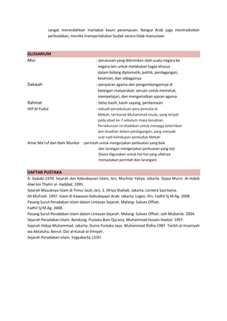 h
t
t
p
s
:
/
/
w
w
w
.
a
i
n
a
m
u
l
y
a
n
a
.
i
d
/
2
0
2
2
/
1
1
/
d
o
w
n
l
o
a
d
-
t
p
-
a
t
p
-
d
a
n
-
m
o
d
u
l
-
a
j
a
r
-
s
k
i
-
m
i
.
h
t
m
l
sangat merendahkan martabat kaum perempuan. Bangsa Arab juga mentradisikan
perbudakan, mereka memperlakukan budak secara tidak manusiawi
GLOSARIUM
Misi : perutusan yang dikirimkan oleh suatu negara ke
negara lain untuk melakukan tugas khusus
dalam bidang diplomatik, politik, perdagangan,
kesenian, dan sebagainya
Dakwah : penyiaran agama dan pengembangannya di
kalangan masyarakat; seruan untuk memeluk,
mempelajari, dan mengamalkan ajaran agama
Rahmat : belas kasih, kasih sayang, perdamaian
Hilf Al-Fudul : sebuah persekutuan para pemuka di
Mekah, termasuk Muhammad muda, yang terjadi
pada abad ke-7 sebelum masa kenabian.
Persekutuan ini diadakan untuk menjaga ketertiban
dan keadilan dalam perdagangan, yang menjadi
urat nadi kehidupan penduduk Mekah
Amar Ma’ruf dan Nahi Munkar : perintah untuk mengerjakan perbuatan yang baik
dan larangan mengerjakan perbuatan yang keji
(biasa digunakan untuk hal-hal yang sifatnya
menyatakan perintah dan larangan)
DAFTAR PUSTAKA
A. Syalabi.1970. Sejarah dan Kebudayaan Islam, terj. Muchtar Yahya. Jakarta: Djaya Murni. Al-Habib
Alwi bin Thahir al- Haddad. 1995.
Sejarah Masuknya Islam di Timur Jauh, terj. S. Dhiya Shahab. Jakarta: Lentera Sasritama.
Ali Mufrodi. 1997. Islam di Kawasan Kebudayaan Arab. Jakarta: Logos. Drs. Fadhil Sj M.Ag. 2008.
Pasang Surut Peradaban Islam dalam Lintasan Sejarah. Malang: Sukses Offset.
Fadhil Sj M.Ag. 2008.
Pasang Surut Peradaban Islam dalam Lintasan Sejarah. Malang: Sukses Offset. Jaih Mubarok. 2004.
Sejarah Peradaban Islam. Bandung: Pustaka Bani Quraisy. Muhammad Husain Haekal. 1997.
Sejarah Hidup Muhammad. Jakarta: Dunia Pustaka Jaya. Muhammad Ridha.1987. Tarikh al-Insaniyah
wa Abtaluha. Beirut: Dar al-Kutub al-Ilmiyah.
Sejarah Peradaban Islam. Yogyakarta: LESFI
 