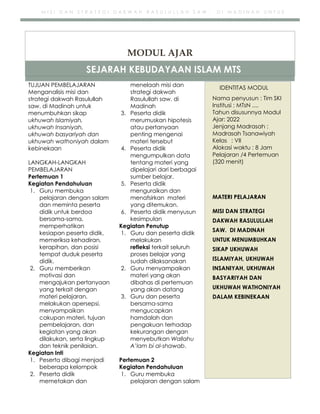 h
t
t
p
s
:
/
/
w
w
w
.
a
i
n
a
m
u
l
y
a
n
a
.
i
d
/
2
0
2
2
/
1
1
/
d
o
w
n
l
o
a
d
-
t
p
-
a
t
p
-
d
a
n
-
m
o
d
u
l
-
a
j
a
r
-
s
k
i
-
m
i
.
h
t
m
l
M I S I D A N S T R A T E G I D A K W A H R A S U L U L L A H S A W . D I M A D I N A H U N T U K
M E N U M B U H K A N S I K A P U K H U W A H I S L A M I Y A H , U K H U W A H I N S A N I Y A H ,
TUJUAN PEMBELAJARAN
Menganalisis misi dan
strategi dakwah Rasulullah
saw. di Madinah untuk
menumbuhkan sikap
ukhuwah Islamiyah,
ukhuwah Insaniyah,
ukhuwah basyariyah dan
ukhuwah wathoniyah dalam
kebinekaan
LANGKAH-LANGKAH
PEMBELAJARAN
Pertemuan 1
Kegiatan Pendahuluan
1. Guru membuka
pelajaran dengan salam
dan meminta peserta
didik untuk berdoa
bersama-sama,
memperhatikan
kesiapan peserta didik,
memeriksa kehadiran,
kerapihan, dan posisi
tempat duduk peserta
didik.
2. Guru memberikan
motivasi dan
mengajukan pertanyaan
yang terkait dengan
materi pelajaran,
melakukan apersepsi,
menyampaikan
cakupan materi, tujuan
pembelajaran, dan
kegiatan yang akan
dilakukan, serta lingkup
dan teknik penilaian.
Kegiatan Inti
1. Peserta dibagi menjadi
beberapa kelompok
2. Peserta didik
memetakan dan
menelaah misi dan
strategi dakwah
Rasulullah saw. di
Madinah
3. Peserta didik
merumuskan hipotesis
atau pertanyaan
penting mengenai
materi tersebut
4. Peserta didik
mengumpulkan data
tentang materi yang
dipelajari dari berbagai
sumber belajar.
5. Peserta didik
menguraikan dan
menafsirkan materi
yang ditemukan.
6. Peserta didik menyusun
kesimpulan
Kegiatan Penutup
1. Guru dan peserta didik
melakukan
refleksi terkait seluruh
proses belajar yang
sudah dilaksanakan
2. Guru menyampaikan
materi yang akan
dibahas di pertemuan
yang akan datang
3. Guru dan peserta
bersama-sama
mengucapkan
hamdalah dan
pengakuan terhadap
kekurangan dengan
menyebutkan Wallahu
A’lam bi al-shawab.
Pertemuan 2
Kegiatan Pendahuluan
1. Guru membuka
pelajaran dengan salam
SEJARAH KEBUDAYAAN ISLAM MTS
MODUL AJAR
IDENTITAS MODUL
Nama penyusun : Tim SKI
Institusi : MTsN ....
Tahun disusunnya Modul
Ajar: 2022
Jenjang Madrasah :
Madrasah Tsanawiyah
Kelas : VII
Alokasi waktu : 8 Jam
Pelajaran /4 Pertemuan
(320 menit)
MATERI PELAJARAN
MISI DAN STRATEGI
DAKWAH RASULULLAH
SAW. DI MADINAH
UNTUK MENUMBUHKAN
SIKAP UKHUWAH
ISLAMIYAH, UKHUWAH
INSANIYAH, UKHUWAH
BASYARIYAH DAN
UKHUWAH WATHONIYAH
DALAM KEBINEKAAN
 
