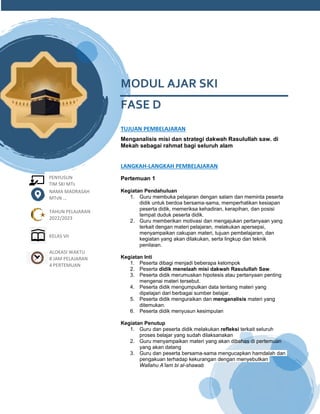 h
t
t
p
s
:
/
/
w
w
w
.
a
i
n
a
m
u
l
y
a
n
a
.
i
d
/
2
0
2
2
/
1
1
/
d
o
w
n
l
o
a
d
-
t
p
-
a
t
p
-
d
a
n
-
m
o
d
u
l
-
a
j
a
r
-
s
k
i
-
m
i
.
h
t
m
l
PENYUSUN
TIM SKI MTs
MODUL AJAR SKI
FASE D
TUJUAN PEMBELAJARAN
Menganalisis misi dan strategi dakwah Rasulullah saw. di
Mekah sebagai rahmat bagi seluruh alam
LANGKAH-LANGKAH PEMBELAJARAN
Pertemuan 1
Kegiatan Pendahuluan
1. Guru membuka pelajaran dengan salam dan meminta peserta
didik untuk berdoa bersama-sama, memperhatikan kesiapan
peserta didik, memeriksa kehadiran, kerapihan, dan posisi
tempat duduk peserta didik.
2. Guru memberikan motivasi dan mengajukan pertanyaan yang
terkait dengan materi pelajaran, melakukan apersepsi,
menyampaikan cakupan materi, tujuan pembelajaran, dan
kegiatan yang akan dilakukan, serta lingkup dan teknik
penilaian.
Kegiatan Inti
1. Peserta dibagi menjadi beberapa kelompok
2. Peserta didik menelaah misi dakwah Rasulullah Saw.
3. Peserta didik merumuskan hipotesis atau pertanyaan penting
mengenai materi tersebut.
4. Peserta didik mengumpulkan data tentang materi yang
dipelajari dari berbagai sumber belajar.
5. Peserta didik menguraikan dan menganalisis materi yang
ditemukan.
6. Peserta didik menyusun kesimpulan
Kegiatan Penutup
1. Guru dan peserta didik melakukan refleksi terkait seluruh
proses belajar yang sudah dilaksanakan
2. Guru menyampaikan materi yang akan dibahas di pertemuan
yang akan datang
3. Guru dan peserta bersama-sama mengucapkan hamdalah dan
pengakuan terhadap kekurangan dengan menyebutkan
Wallahu A’lam bi al-shawab
NAMA MADRASAH
MTsN ...
TAHUN PELAJARAN
2022/2023
KELAS VII
ALOKASI WAKTU
8 JAM PELAJARAN
4 PERTEMUAN
 