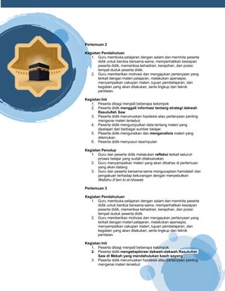 h
t
t
p
s
:
/
/
w
w
w
.
a
i
n
a
m
u
l
y
a
n
a
.
i
d
/
2
0
2
2
/
1
1
/
d
o
w
n
l
o
a
d
-
t
p
-
a
t
p
-
d
a
n
-
m
o
d
u
l
-
a
j
a
r
-
s
k
i
-
m
i
.
h
t
m
l
Pertemuan 2
Kegiatan Pendahuluan
1. Guru membuka pelajaran dengan salam dan meminta peserta
didik untuk berdoa bersama-sama, memperhatikan kesiapan
peserta didik, memeriksa kehadiran, kerapihan, dan posisi
tempat duduk peserta didik.
2. Guru memberikan motivasi dan mengajukan pertanyaan yang
terkait dengan materi pelajaran, melakukan apersepsi,
menyampaikan cakupan materi, tujuan pembelajaran, dan
kegiatan yang akan dilakukan, serta lingkup dan teknik
penilaian.
Kegiatan Inti
1. Peserta dibagi menjadi beberapa kelompok
2. Peserta didik menggali informasi tentang strategi dakwah
Rasulullah Saw.
3. Peserta didik merumuskan hipotesis atau pertanyaan penting
mengenai materi tersebut.
4. Peserta didik mengumpulkan data tentang materi yang
dipelajari dari berbagai sumber belajar.
5. Peserta didik menguraikan dan menganalisis materi yang
ditemukan.
6. Peserta didik menyusun kesimpulan
Kegiatan Penutup
1. Guru dan peserta didik melakukan refleksi terkait seluruh
proses belajar yang sudah dilaksanakan
2. Guru menyampaikan materi yang akan dibahas di pertemuan
yang akan datang
3. Guru dan peserta bersama-sama mengucapkan hamdalah dan
pengakuan terhadap kekurangan dengan menyebutkan
Wallahu A’lam bi al-shawab
Pertemuan 3
Kegiatan Pendahuluan
1. Guru membuka pelajaran dengan salam dan meminta peserta
didik untuk berdoa bersama-sama, memperhatikan kesiapan
peserta didik, memeriksa kehadiran, kerapihan, dan posisi
tempat duduk peserta didik.
2. Guru memberikan motivasi dan mengajukan pertanyaan yang
terkait dengan materi pelajaran, melakukan apersepsi,
menyampaikan cakupan materi, tujuan pembelajaran, dan
kegiatan yang akan dilakukan, serta lingkup dan teknik
penilaian.
Kegiatan Inti
1. Peserta dibagi menjadi beberapa kelompok
2. Peserta didik mengeksplorasi dakwah-dakwah Rasulullah
Saw di Mekah yang mendahulukan kasih sayang
3. Peserta didik merumuskan hipotesis atau pertanyaan penting
mengenai materi tersebut.
 