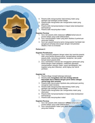 h
t
t
p
s
:
/
/
w
w
w
.
a
i
n
a
m
u
l
y
a
n
a
.
i
d
/
2
0
2
2
/
1
1
/
d
o
w
n
l
o
a
d
-
t
p
-
a
t
p
-
d
a
n
-
m
o
d
u
l
-
a
j
a
r
-
s
k
i
-
m
i
.
h
t
m
l
4. Peserta didik mengumpulkan data tentang materi yang
dipelajari dari berbagai sumber belajar.
5. Peserta didik menguraikan dan menganalisis materi yang
ditemukan.
6. Peserta didik mempresentasikan di depan kelas berdasarkan
kelompoknya
7. Peserta didik menyimpulkan materi
Kegiatan Penutup
1. Guru dan peserta didik melakukan refleksi terkait seluruh
proses belajar yang sudah dilaksanakan
2. Guru menyampaikan materi yang akan dibahas di pertemuan
yang akan datang
3. Guru dan peserta bersama-sama mengucapkan hamdalah dan
pengakuan terhadap kekurangan dengan menyebutkan
Wallahu A’lam bi al-shawab
Pertemuan 4
Kegiatan Pendahuluan
1. Guru membuka pelajaran dengan salam dan meminta peserta
didik untuk berdoa bersama-sama, memperhatikan kesiapan
peserta didik, memeriksa kehadiran, kerapihan, dan posisi
tempat duduk peserta didik.
2. Guru memberikan motivasi dan mengajukan pertanyaan yang
terkait dengan materi pelajaran, melakukan apersepsi,
menyampaikan cakupan materi, tujuan pembelajaran, dan
kegiatan yang akan dilakukan, serta lingkup dan teknik
penilaian.
Kegiatan Inti
1. Peserta dibagi menjadi beberapa kelompok
2. Peserta didik mengaitkan misi dan strategi dakwah
Rasulullah Saw di Mekah dengan peran beliau sebagai
rahmat bagi alam semesta
3. Peserta didik merumuskan hipotesis atau pertanyaan penting
mengenai materi tersebut.
4. Peserta didik mengumpulkan data tentang materi yang
dipelajari dari berbagai sumber belajar.
5. Peserta didik menguraikan dan menganalisis materi yang
ditemukan.
6. Peserta didik mempresentasikan di depan kelas berdasarkan
kelompoknya
7. Peserta didik menyimpulkan materi
Kegiatan Penutup
1. Guru dan peserta didik melakukan refleksi terkait seluruh
proses belajar yang sudah dilaksanakan
2. Guru menyampaikan materi yang akan dibahas di pertemuan
yang akan datang
 