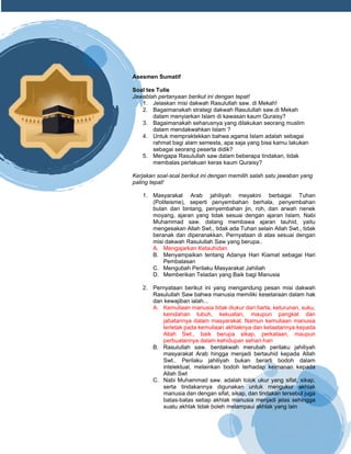 h
t
t
p
s
:
/
/
w
w
w
.
a
i
n
a
m
u
l
y
a
n
a
.
i
d
/
2
0
2
2
/
1
1
/
d
o
w
n
l
o
a
d
-
t
p
-
a
t
p
-
d
a
n
-
m
o
d
u
l
-
a
j
a
r
-
s
k
i
-
m
i
.
h
t
m
l
Asesmen Sumatif
Soal tes Tulis
Jawablah pertanyaan berikut ini dengan tepat!
1. Jelaskan misi dakwah Rasulullah saw. di Mekah!
2. Bagaimanakah strategi dakwah Rasulullah saw.di Mekah
dalam menyiarkan Islam di kawasan kaum Quraisy?
3. Bagaimanakah seharusnya yang dilakukan seorang muslim
dalam mendakwahkan Islam ?
4. Untuk mempraktekkan bahwa agama Islam adalah sebagai
rahmat bagi alam semesta, apa saja yang bisa kamu lakukan
sebagai seorang peserta didik?
5. Mengapa Rasulullah saw dalam beberapa tindakan, tidak
membalas perlakuan keras kaum Quraisy?
Kerjakan soal-soal berikut ini dengan memilih salah satu jawaban yang
paling tepat!
1. Masyarakat Arab jahiliyah meyakini berbagai Tuhan
(Politeisme), seperti penyembahan berhala, penyembahan
bulan dan bintang, penyembahan jin, roh, dan arwah nenek
moyang, ajaran yang tidak sesuai dengan ajaran Islam. Nabi
Muhammad saw. datang membawa ajaran tauhid, yaitu
mengesakan Allah Swt., tidak ada Tuhan selain Allah Swt., tidak
beranak dan diperanakkan. Pernyataan di atas sesuai dengan
misi dakwah Rasulullah Saw yang berupa..
A. Mengajarkan Ketauhidan
B. Menyampaikan tentang Adanya Hari Kiamat sebagai Hari
Pembalasan
C. Mengubah Perilaku Masyarakat Jahiliah
D. Memberikan Teladan yang Baik bagi Manusia
2. Pernyataan berikut ini yang mengandung pesan misi dakwah
Rasulullah Saw bahwa manusia memiliki kesetaraan dalam hak
dan kewajiban ialah...
A. Kemuliaan manusia tidak diukur dari harta, keturunan, suku,
keindahan tubuh, kekuatan, maupun pangkat dan
jabatannya dalam masyarakat. Namun kemuliaan manusia
terletak pada kemuliaan akhlaknya dan ketaatannya kepada
Allah Swt., baik berupa sikap, perkataan, maupun
perbuatannya dalam kehidupan sehari-hari
B. Rasulullah saw. berdakwah merubah perilaku jahiliyah
masyarakat Arab hingga menjadi bertauhid kepada Allah
Swt.. Perilaku jahiliyah bukan berarti bodoh dalam
intelektual, melainkan bodoh terhadap keimanan kepada
Allah Swt
C. Nabi Muhammad saw. adalah tolok ukur yang sifat, sikap,
serta tindakannya digunakan untuk mengukur akhlak
manusia dan dengan sifat, sikap, dan tindakan tersebut juga
batas-batas setiap akhlak manusia menjadi jelas sehingga
suatu akhlak tidak boleh melampaui akhlak yang lain
 