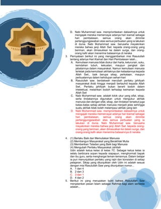 h
t
t
p
s
:
/
/
w
w
w
.
a
i
n
a
m
u
l
y
a
n
a
.
i
d
/
2
0
2
2
/
1
1
/
d
o
w
n
l
o
a
d
-
t
p
-
a
t
p
-
d
a
n
-
m
o
d
u
l
-
a
j
a
r
-
s
k
i
-
m
i
.
h
t
m
l
D. Nabi Muhammad saw. memprioritaskan dakwahnya untuk
mengajak mereka memercayai adanya hari kiamat sebagai
hari pembalasan, semua orang akan dimintai
pertanggungjawaban atas semua perbuatan yang ia lakukan
di dunia. Nabi Muhammad saw. berusaha meyakinkan
mereka bahwa janji Allah Swt. kepada orang-orang yang
beriman, akan dimasukkan ke dalam surga, dan orang-
orang kafir akan menerima balasannya di neraka
3. Pernyataan berikut ini yang menggambarkan misi Rasulullah
tentang adanya Hari Kiamat dan Hari Pembalasan ialah...
A. Kemuliaan manusia tidak diukur dari harta, keturunan, suku,
keindahan tubuh, kekuatan, maupun pangkat dan
jabatannya dalam masyarakat. Namun kemuliaan manusia
terletak pada kemuliaan akhlaknya dan ketaatannya kepada
Allah Swt., baik berupa sikap, perkataan, maupun
perbuatannya dalam kehidupan sehari-hari
B. Rasulullah saw. berdakwah merubah perilaku jahiliyah
masyarakat Arab hingga menjadi bertauhid kepada Allah
Swt.. Perilaku jahiliyah bukan berarti bodoh dalam
intelektual, melainkan bodoh terhadap keimanan kepada
Allah Swt
C. Nabi Muhammad saw. adalah tolok ukur yang sifat, sikap,
serta tindakannya digunakan untuk mengukur akhlak
manusia dan dengan sifat, sikap, dan tindakan tersebut juga
batas-batas setiap akhlak manusia menjadi jelas sehingga
suatu akhlak tidak boleh melampaui akhlak yang lain
D. Nabi Muhammad saw. memprioritaskan dakwahnya untuk
mengajak mereka memercayai adanya hari kiamat sebagai
hari pembalasan, semua orang akan dimintai
pertanggungjawaban atas semua perbuatan yang ia
lakukan di dunia. Nabi Muhammad saw. berusaha
meyakinkan mereka bahwa janji Allah Swt. kepada orang-
orang yang beriman, akan dimasukkan ke dalam surga, dan
orang-orang kafir akan menerima balasannya di neraka
4. (1) Berlaku Baik dan Memuliakan Manusia
(2) Membangun Masyarakat yang Berakhlak Mulia
(3) Memberikan Teladan yang Baik bagi Manusia
(4) Mengubah Perilaku Masyarakat Jahiliah
Udin adalah ketua kelas di kelas 7C. Sebagai ketua kelas ia
selalu berbicara sopan kepada siapapun, menghormati bapak
dan ibu guru, serta menghargai teman-temannya. Dalam belajar
ia pun menunjukkan perilaku yang rajin dan konsisten di setiap
pelajaran. Sikap yang ditunjukkan oleh Udin ini adalah sesuai
dengan misi Rasulullah Saw yang ditunjukkan nomor...
A. 1 dan 4
B. 2 dan 3
C. 3 dan 1
D. 4 dan 2
5. Berikut ini yang merupakan bukti bahwa Rasulullah Saw
menjalankan pesan Islam sebagai Rahmat bagi alam semesta
adalah...
 